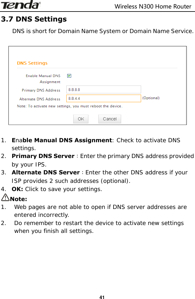                                                                         Wireless N300 Home Router  41 3.7 DNS Settings DNS is short for Domain Name System or Domain Name Service.      1. Enable Manual DNS Assignment: Check to activate DNS settings. 2. Primary DNS Server：Enter the primary DNS address provided by your IPS. 3. Alternate DNS Server：Enter the other DNS address if your ISP provides 2 such addresses (optional). 4. OK: Click to save your settings. Note: 1. Web pages are not able to open if DNS server addresses are entered incorrectly.  2. Do remember to restart the device to activate new settings when you finish all settings.       