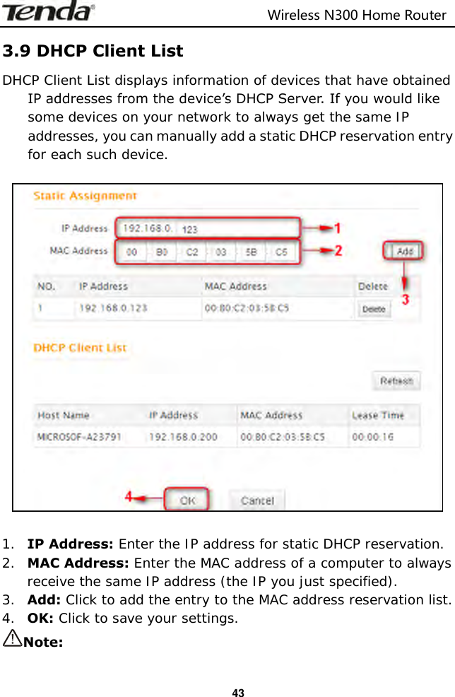                                                                         Wireless N300 Home Router  43 3.9 DHCP Client List DHCP Client List displays information of devices that have obtained IP addresses from the device’s DHCP Server. If you would like some devices on your network to always get the same IP addresses, you can manually add a static DHCP reservation entry for each such device.    1. IP Address: Enter the IP address for static DHCP reservation. 2. MAC Address: Enter the MAC address of a computer to always receive the same IP address (the IP you just specified). 3. Add: Click to add the entry to the MAC address reservation list. 4. OK: Click to save your settings. Note: 