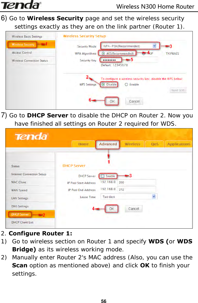                                                                         Wireless N300 Home Router  56 6) Go to Wireless Security page and set the wireless security settings exactly as they are on the link partner (Router 1).  7) Go to DHCP Server to disable the DHCP on Router 2. Now you have finished all settings on Router 2 required for WDS.  2. Configure Router 1: 1) Go to wireless section on Router 1 and specify WDS (or WDS Bridge) as its wireless working mode. 2) Manually enter Router 2&apos;s MAC address (Also, you can use the Scan option as mentioned above) and click OK to finish your settings. 