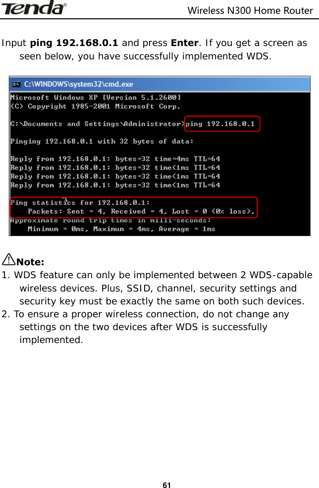                                                                         Wireless N300 Home Router  61  Input ping 192.168.0.1 and press Enter. If you get a screen as seen below, you have successfully implemented WDS.    Note:   1. WDS feature can only be implemented between 2 WDS-capable wireless devices. Plus, SSID, channel, security settings and security key must be exactly the same on both such devices. 2. To ensure a proper wireless connection, do not change any settings on the two devices after WDS is successfully implemented.          