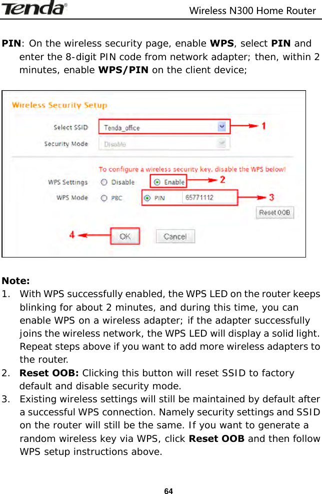                                                                         Wireless N300 Home Router  64  PIN: On the wireless security page, enable WPS, select PIN and enter the 8-digit PIN code from network adapter; then, within 2 minutes, enable WPS/PIN on the client device;    Note: 1. With WPS successfully enabled, the WPS LED on the router keeps blinking for about 2 minutes, and during this time, you can enable WPS on a wireless adapter; if the adapter successfully joins the wireless network, the WPS LED will display a solid light. Repeat steps above if you want to add more wireless adapters to the router. 2. Reset OOB: Clicking this button will reset SSID to factory default and disable security mode. 3. Existing wireless settings will still be maintained by default after a successful WPS connection. Namely security settings and SSID on the router will still be the same. If you want to generate a random wireless key via WPS, click Reset OOB and then follow WPS setup instructions above.  