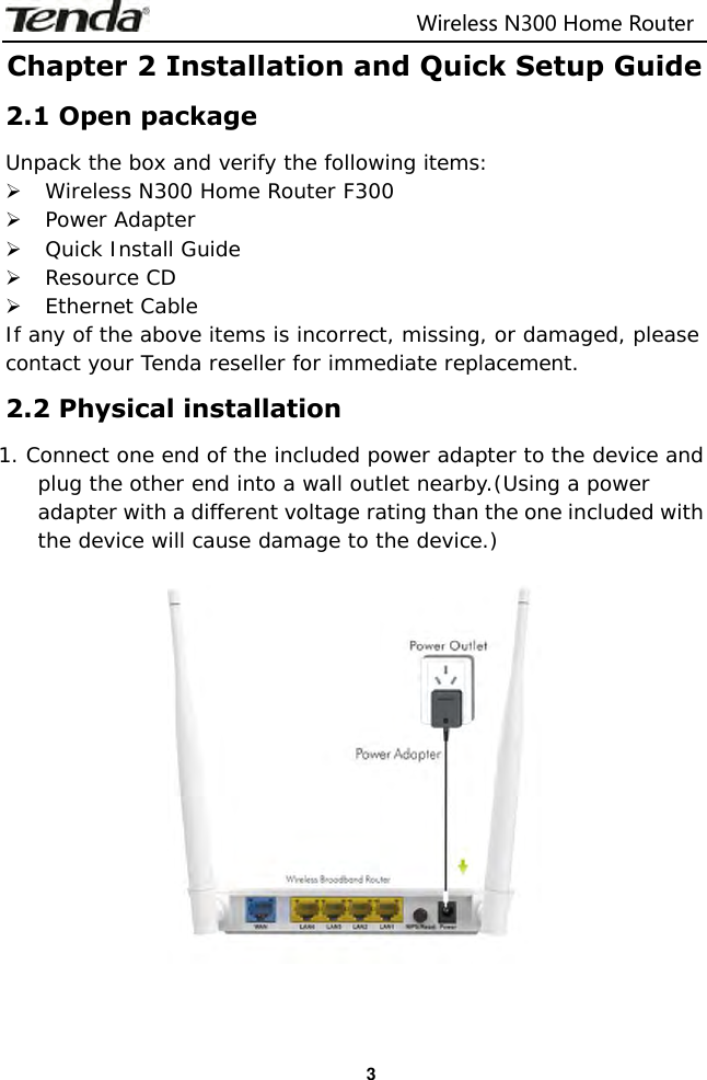                                                                         Wireless N300 Home Router  3 Chapter 2 Installation and Quick Setup Guide 2.1 Open package Unpack the box and verify the following items:  Wireless N300 Home Router F300  Power Adapter  Quick Install Guide  Resource CD  Ethernet Cable If any of the above items is incorrect, missing, or damaged, please contact your Tenda reseller for immediate replacement. 2.2 Physical installation 1. Connect one end of the included power adapter to the device and plug the other end into a wall outlet nearby.(Using a power adapter with a different voltage rating than the one included with the device will cause damage to the device.)    