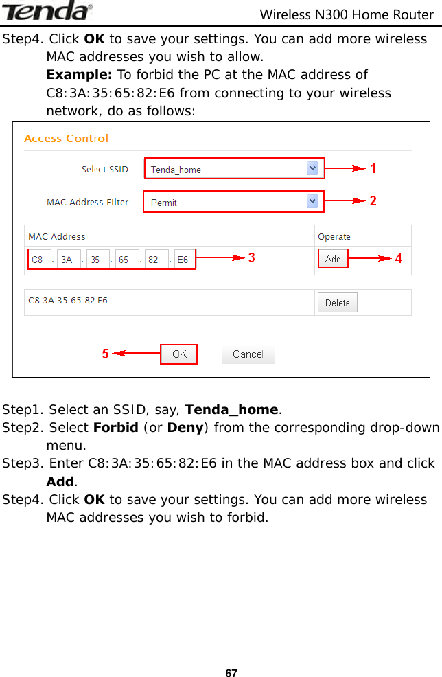                                                                         Wireless N300 Home Router  67 Step4. Click OK to save your settings. You can add more wireless MAC addresses you wish to allow.  Example: To forbid the PC at the MAC address of C8:3A:35:65:82:E6 from connecting to your wireless network, do as follows:   Step1. Select an SSID, say, Tenda_home. Step2. Select Forbid (or Deny) from the corresponding drop-down menu. Step3. Enter C8:3A:35:65:82:E6 in the MAC address box and click Add. Step4. Click OK to save your settings. You can add more wireless MAC addresses you wish to forbid.  