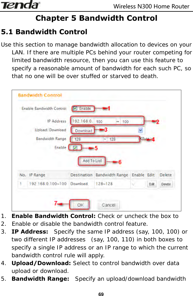                                                                         Wireless N300 Home Router  69 Chapter 5 Bandwidth Control 5.1 Bandwidth Control Use this section to manage bandwidth allocation to devices on your LAN. If there are multiple PCs behind your router competing for limited bandwidth resource, then you can use this feature to specify a reasonable amount of bandwidth for each such PC, so that no one will be over stuffed or starved to death.   1. Enable Bandwidth Control: Check or uncheck the box to  2. Enable or disable the bandwidth control feature. 3. IP Address:    Specify the same IP address (say, 100, 100) or two different IP addresses  (say, 100, 110) in both boxes to specify a single IP address or an IP range to which the current bandwidth control rule will apply. 4. Upload/Download: Select to control bandwidth over data upload or download. 5. Bandwidth Range:    Specify an upload/download bandwidth 