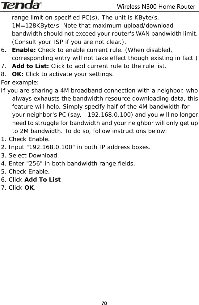                                                                         Wireless N300 Home Router  70 range limit on specified PC(s). The unit is KByte/s. 1M=128KByte/s. Note that maximum upload/download bandwidth should not exceed your router&apos;s WAN bandwidth limit. (Consult your ISP if you are not clear.). 6. Enable: Check to enable current rule. (When disabled, corresponding entry will not take effect though existing in fact.) 7. Add to List: Click to add current rule to the rule list. 8. OK: Click to activate your settings. For example: If you are sharing a 4M broadband connection with a neighbor, who always exhausts the bandwidth resource downloading data, this feature will help. Simply specify half of the 4M bandwidth for your neighbor&apos;s PC (say,  192.168.0.100) and you will no longer need to struggle for bandwidth and your neighbor will only get up to 2M bandwidth. To do so, follow instructions below: 11.. CChheecckk  EEnnaabbllee..  22. Input &quot;192.168.0.100&quot; in both IP address boxes. 33..  Select Download. 44..  Enter &quot;256&quot; in both bandwidth range fields. 55..  Check Enable. 66..  Click Add To List 77..  Click OK.            