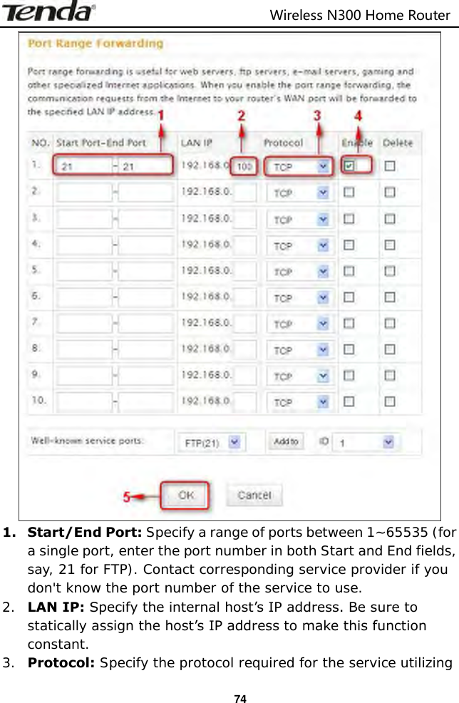                                                                         Wireless N300 Home Router  74  1. Start/End Port: Specify a range of ports between 1~65535 (for a single port, enter the port number in both Start and End fields, say, 21 for FTP). Contact corresponding service provider if you don&apos;t know the port number of the service to use. 2. LAN IP: Specify the internal host’s IP address. Be sure to statically assign the host’s IP address to make this function constant. 3. Protocol: Specify the protocol required for the service utilizing 