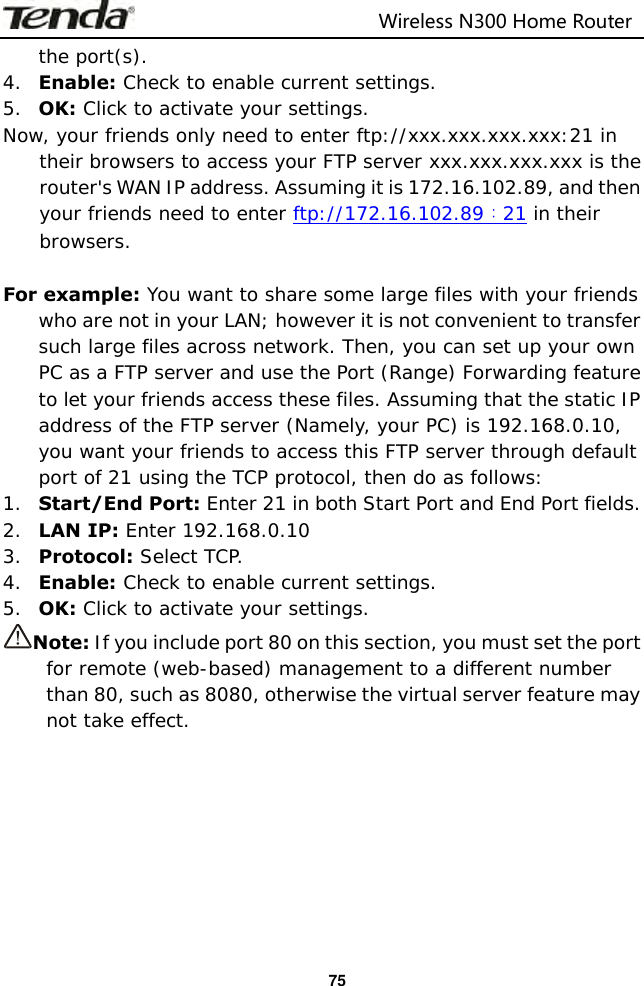                                                                         Wireless N300 Home Router  75 the port(s). 4. Enable: Check to enable current settings. 5. OK: Click to activate your settings. Now, your friends only need to enter ftp://xxx.xxx.xxx.xxx:21 in their browsers to access your FTP server xxx.xxx.xxx.xxx is the router&apos;s WAN IP address. Assuming it is 172.16.102.89, and then your friends need to enter ftp://172.16.102.89：21 in their browsers.  For example: You want to share some large files with your friends who are not in your LAN; however it is not convenient to transfer such large files across network. Then, you can set up your own PC as a FTP server and use the Port (Range) Forwarding feature to let your friends access these files. Assuming that the static IP address of the FTP server (Namely, your PC) is 192.168.0.10, you want your friends to access this FTP server through default port of 21 using the TCP protocol, then do as follows: 1. Start/End Port: Enter 21 in both Start Port and End Port fields. 2. LAN IP: Enter 192.168.0.10 3. Protocol: Select TCP. 4. Enable: Check to enable current settings. 5. OK: Click to activate your settings.  Note: If you include port 80 on this section, you must set the port for remote (web-based) management to a different number than 80, such as 8080, otherwise the virtual server feature may not take effect.       