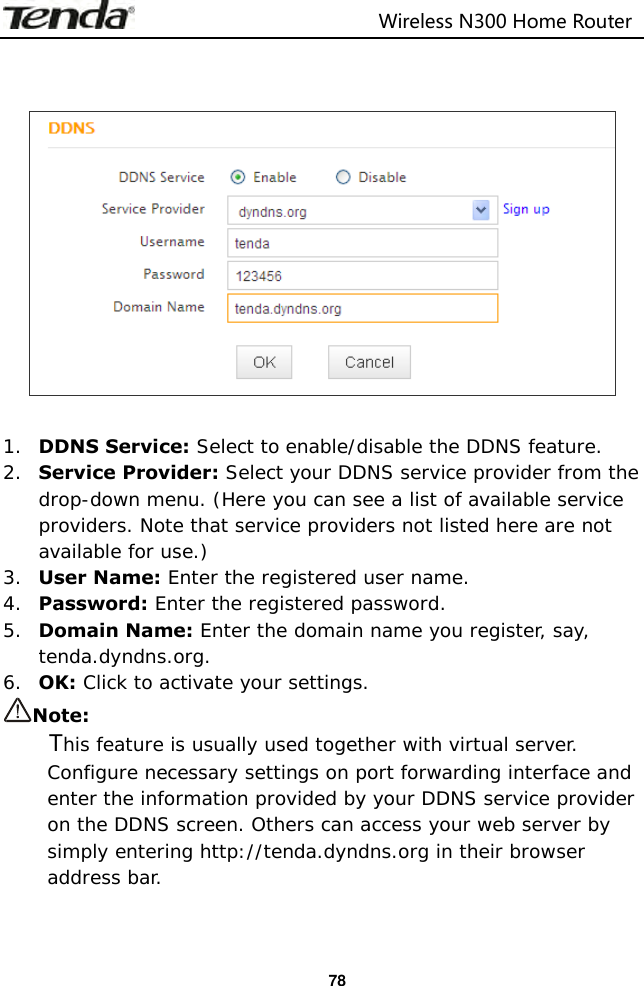                                                                         Wireless N300 Home Router  78     1. DDNS Service: Select to enable/disable the DDNS feature. 2. Service Provider: Select your DDNS service provider from the drop-down menu. (Here you can see a list of available service providers. Note that service providers not listed here are not available for use.) 3. User Name: Enter the registered user name. 4. Password: Enter the registered password. 5. Domain Name: Enter the domain name you register, say, tenda.dyndns.org. 6. OK: Click to activate your settings. Note:     This feature is usually used together with virtual server. Configure necessary settings on port forwarding interface and enter the information provided by your DDNS service provider on the DDNS screen. Others can access your web server by simply entering http://tenda.dyndns.org in their browser address bar.   