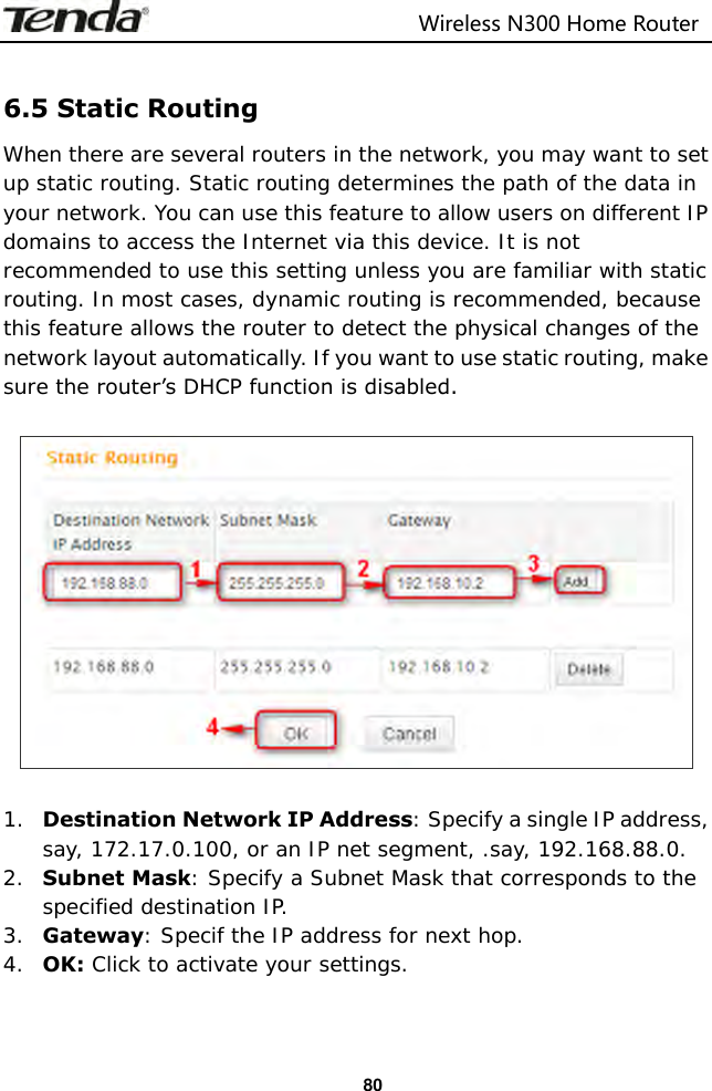                                                                         Wireless N300 Home Router  80  6.5 Static Routing When there are several routers in the network, you may want to set up static routing. Static routing determines the path of the data in your network. You can use this feature to allow users on different IP domains to access the Internet via this device. It is not recommended to use this setting unless you are familiar with static routing. In most cases, dynamic routing is recommended, because this feature allows the router to detect the physical changes of the network layout automatically. If you want to use static routing, make sure the router’s DHCP function is disabled.    1. Destination Network IP Address: Specify a single IP address, say, 172.17.0.100, or an IP net segment, .say, 192.168.88.0. 2. Subnet Mask: Specify a Subnet Mask that corresponds to the specified destination IP. 3. Gateway: Specif the IP address for next hop. 4. OK: Click to activate your settings.   
