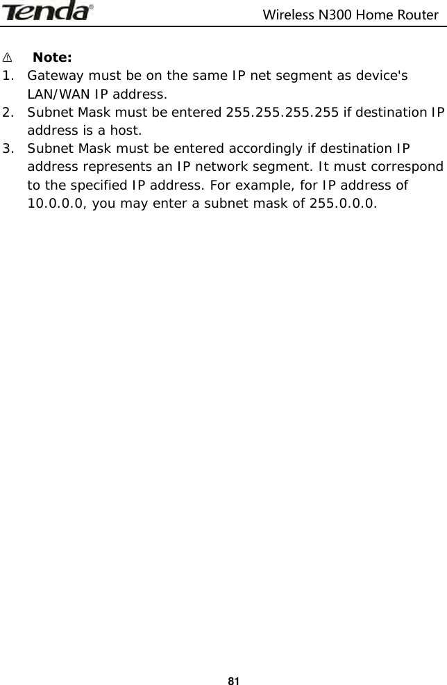                                                                         Wireless N300 Home Router  81   Note:   1. Gateway must be on the same IP net segment as device&apos;s LAN/WAN IP address. 2. Subnet Mask must be entered 255.255.255.255 if destination IP address is a host. 3. Subnet Mask must be entered accordingly if destination IP address represents an IP network segment. It must correspond to the specified IP address. For example, for IP address of 10.0.0.0, you may enter a subnet mask of 255.0.0.0. 