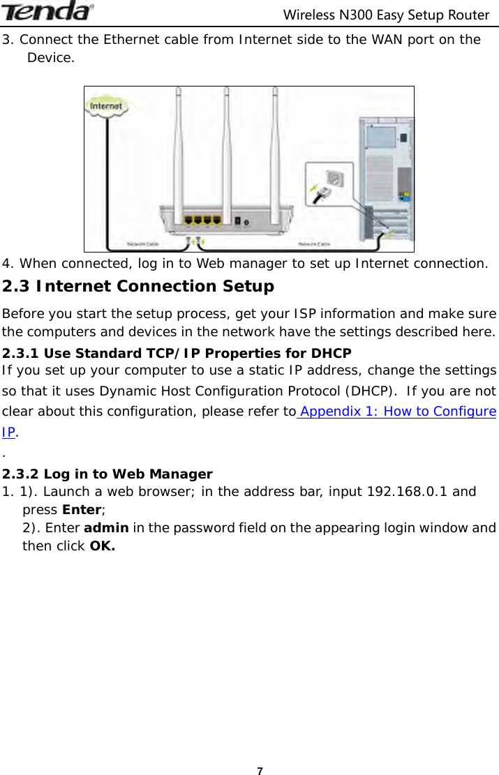                                  Wireless N300 Easy Setup Router  73. Connect the Ethernet cable from Internet side to the WAN port on the Device.   4. When connected, log in to Web manager to set up Internet connection. 2.3 Internet Connection Setup Before you start the setup process, get your ISP information and make sure the computers and devices in the network have the settings described here. 2.3.1 Use Standard TCP/IP Properties for DHCP If you set up your computer to use a static IP address, change the settings so that it uses Dynamic Host Configuration Protocol (DHCP). If you are not clear about this configuration, please refer to Appendix 1: How to Configure IP. . 2.3.2 Log in to Web Manager 1. 1). Launch a web browser; in the address bar, input 192.168.0.1 and press Enter; 2). Enter admin in the password field on the appearing login window and then click OK.  