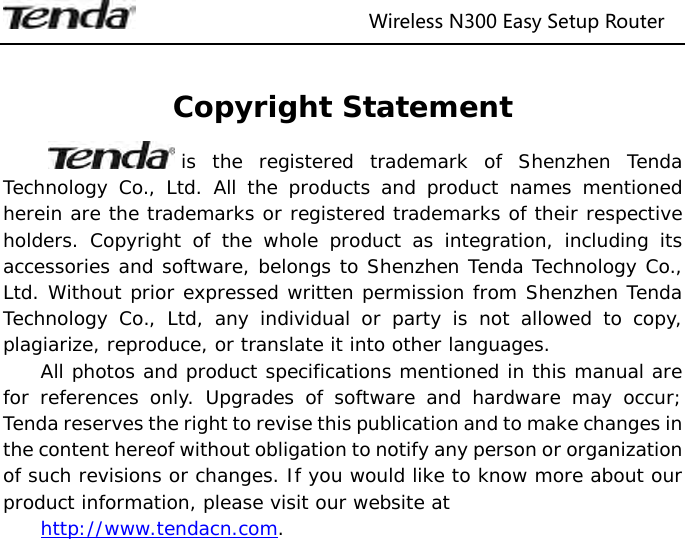                              Wireless N300 Easy Setup Router   Copyright Statement is the registered trademark of Shenzhen Tenda Technology Co., Ltd. All the products and product names mentioned herein are the trademarks or registered trademarks of their respective holders. Copyright of the whole product as integration, including its accessories and software, belongs to Shenzhen Tenda Technology Co., Ltd. Without prior expressed written permission from Shenzhen Tenda Technology Co., Ltd, any individual or party is not allowed to copy, plagiarize, reproduce, or translate it into other languages. All photos and product specifications mentioned in this manual are for references only. Upgrades of software and hardware may occur; Tenda reserves the right to revise this publication and to make changes in the content hereof without obligation to notify any person or organization of such revisions or changes. If you would like to know more about our product information, please visit our website at  http://www.tendacn.com. 