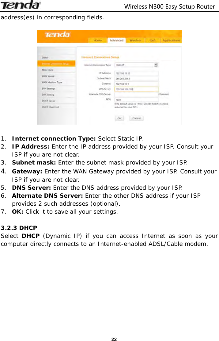                                  Wireless N300 Easy Setup Router  22address(es) in corresponding fields.     1. Internet connection Type: Select Static IP. 2. IP Address: Enter the IP address provided by your ISP. Consult your ISP if you are not clear. 3. Subnet mask: Enter the subnet mask provided by your ISP. 4.  Gateway: Enter the WAN Gateway provided by your ISP. Consult your ISP if you are not clear. 5. DNS Server: Enter the DNS address provided by your ISP. 6. Alternate DNS Server: Enter the other DNS address if your ISP provides 2 such addresses (optional). 7. OK: Click it to save all your settings.   3.2.3 DHCP Select DHCP (Dynamic IP) if you can access Internet as soon as your computer directly connects to an Internet-enabled ADSL/Cable modem.  
