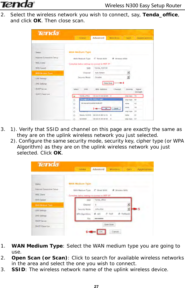                                  Wireless N300 Easy Setup Router  272. Select the wireless network you wish to connect, say, Tenda_office, and click OK. Then close scan.    3.  1). Verify that SSID and channel on this page are exactly the same as they are on the uplink wireless network you just selected.  2). Configure the same security mode, security key, cipher type (or WPA Algorithm) as they are on the uplink wireless network you just selected. Click OK.    1. WAN Medium Type: Select the WAN medium type you are going to use. 2. Open Scan (or Scan): Click to search for available wireless networks in the area and select the one you wish to connect. 3. SSID: The wireless network name of the uplink wireless device. 