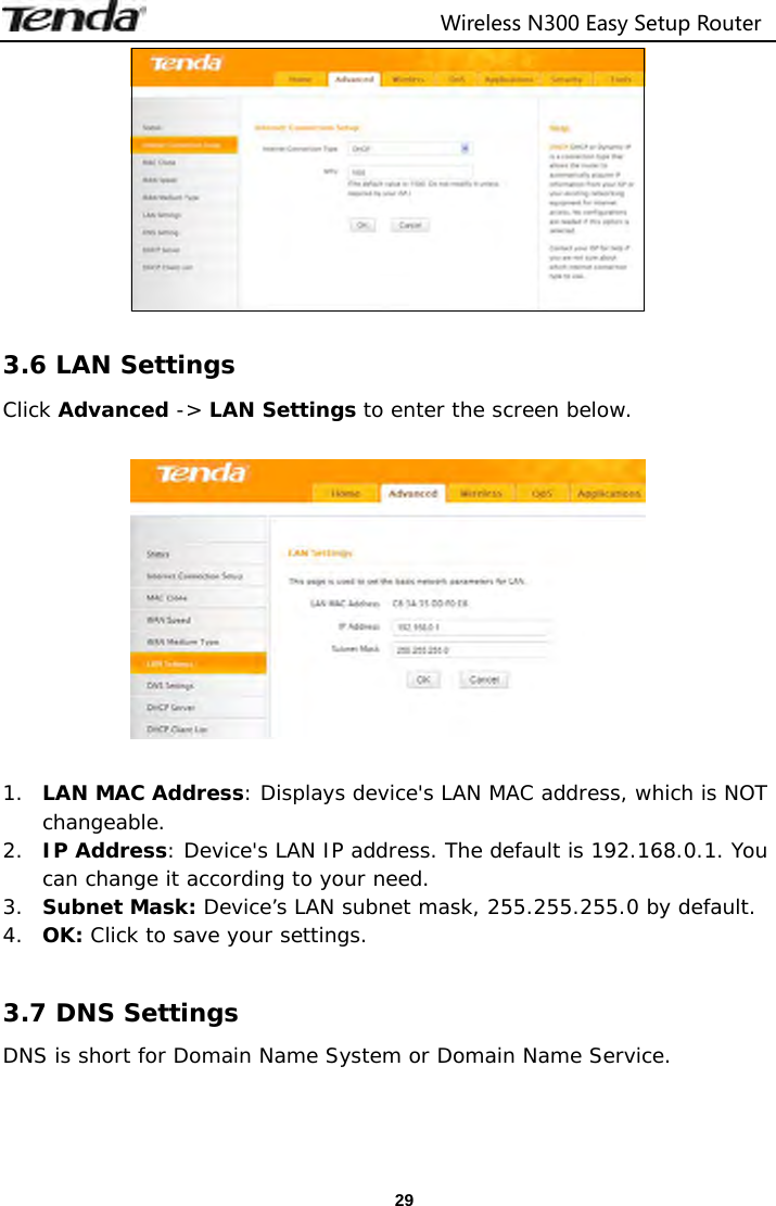                                  Wireless N300 Easy Setup Router  29  3.6 LAN Settings Click Advanced -&gt; LAN Settings to enter the screen below.    1. LAN MAC Address: Displays device&apos;s LAN MAC address, which is NOT changeable. 2. IP Address: Device&apos;s LAN IP address. The default is 192.168.0.1. You can change it according to your need. 3. Subnet Mask: Device’s LAN subnet mask, 255.255.255.0 by default. 4. OK: Click to save your settings.  3.7 DNS Settings DNS is short for Domain Name System or Domain Name Service.  