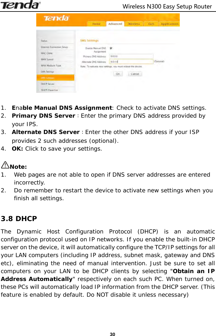                                  Wireless N300 Easy Setup Router  30  1. Enable Manual DNS Assignment: Check to activate DNS settings. 2. Primary DNS Server：Enter the primary DNS address provided by your IPS. 3. Alternate DNS Server：Enter the other DNS address if your ISP provides 2 such addresses (optional). 4. OK: Click to save your settings.  Note: 1. Web pages are not able to open if DNS server addresses are entered incorrectly.  2. Do remember to restart the device to activate new settings when you finish all settings.  3.8 DHCP The Dynamic Host Configuration Protocol (DHCP) is an automatic configuration protocol used on IP networks. If you enable the built-in DHCP server on the device, it will automatically configure the TCP/IP settings for all your LAN computers (including IP address, subnet mask, gateway and DNS etc), eliminating the need of manual intervention. Just be sure to set all computers on your LAN to be DHCP clients by selecting &quot;Obtain an IP Address Automatically&quot; respectively on each such PC. When turned on, these PCs will automatically load IP information from the DHCP server. (This feature is enabled by default. Do NOT disable it unless necessary) 