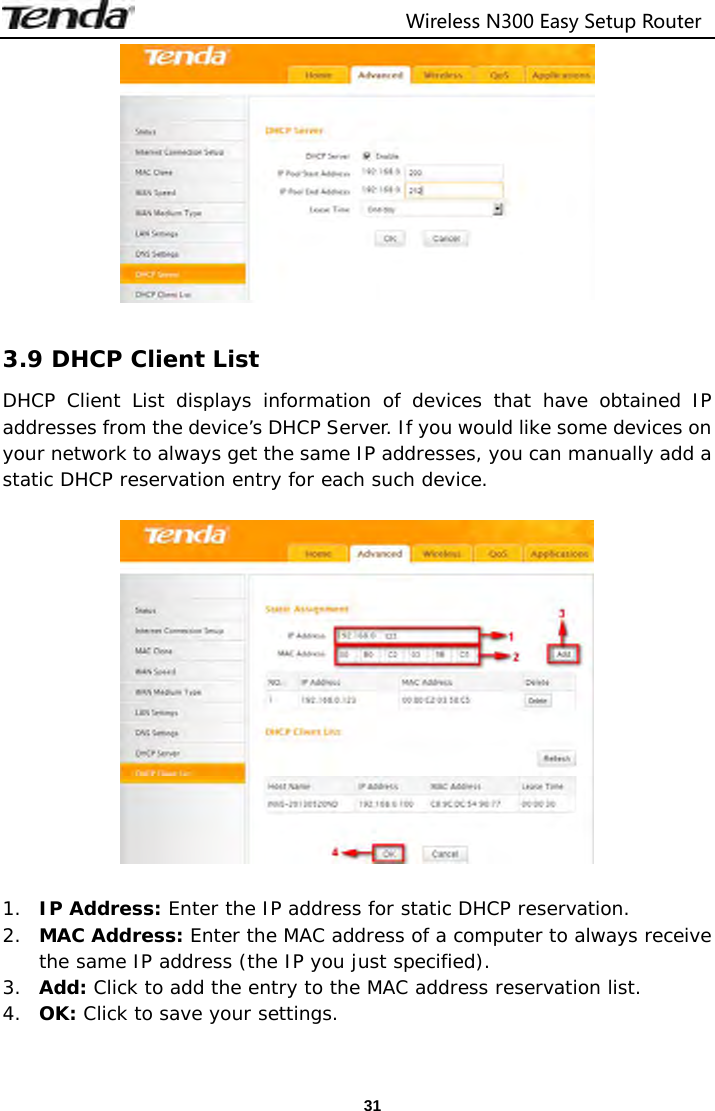                                  Wireless N300 Easy Setup Router  31  3.9 DHCP Client List DHCP Client List displays information of devices that have obtained IP addresses from the device’s DHCP Server. If you would like some devices on your network to always get the same IP addresses, you can manually add a static DHCP reservation entry for each such device.    1. IP Address: Enter the IP address for static DHCP reservation. 2. MAC Address: Enter the MAC address of a computer to always receive the same IP address (the IP you just specified). 3. Add: Click to add the entry to the MAC address reservation list. 4. OK: Click to save your settings.  
