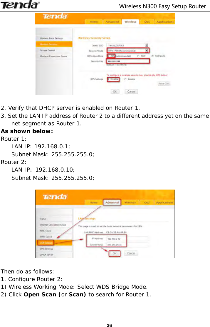                                  Wireless N300 Easy Setup Router  36  2. Verify that DHCP server is enabled on Router 1. 3. Set the LAN IP address of Router 2 to a different address yet on the same net segment as Router 1.  As shown below: Router 1:  LAN IP: 192.168.0.1; Subnet Mask: 255.255.255.0; Router 2:  LAN IP：192.168.0.10; Subnet Mask: 255.255.255.0;    Then do as follows: 1. Configure Router 2: 1) Wireless Working Mode: Select WDS Bridge Mode. 2) Click Open Scan (or Scan) to search for Router 1. 