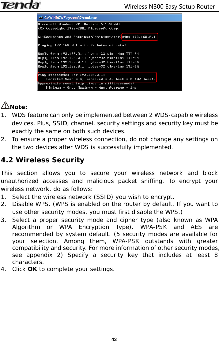                                 Wireless N300 Easy Setup Router  43  Note:  1.   WDS feature can only be implemented between 2 WDS-capable wireless devices. Plus, SSID, channel, security settings and security key must be exactly the same on both such devices. 2.  To ensure a proper wireless connection, do not change any settings on the two devices after WDS is successfully implemented. 4.2 Wireless Security This section allows you to secure your wireless network and block unauthorized accesses and malicious packet sniffing. To encrypt your wireless network, do as follows: 1. Select the wireless network (SSID) you wish to encrypt. 2. Disable WPS. (WPS is enabled on the router by default. If you want to use other security modes, you must first disable the WPS.) 3. Select a proper security mode and cipher type (also known as WPA Algorithm or WPA Encryption Type). WPA-PSK and AES are recommended by system default. (5 security modes are available for your selection. Among them, WPA-PSK outstands with greater compatibility and security. For more information of other security modes, see appendix 2) Specify a security key that includes at least 8 characters. 4. Click OK to complete your settings. 