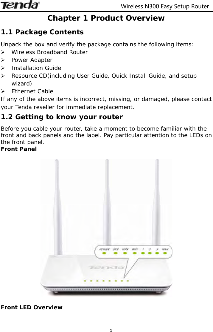                                  Wireless N300 Easy Setup Router  1Chapter 1 Product Overview 1.1 Package Contents Unpack the box and verify the package contains the following items:  Wireless Broadband Router  Power Adapter  Installation Guide  Resource CD(including User Guide, Quick Install Guide, and setup wizard)  Ethernet Cable If any of the above items is incorrect, missing, or damaged, please contact your Tenda reseller for immediate replacement. 1.2 Getting to know your router Before you cable your router, take a moment to become familiar with the front and back panels and the label. Pay particular attention to the LEDs on the front panel. Front Panel    Front LED Overview  