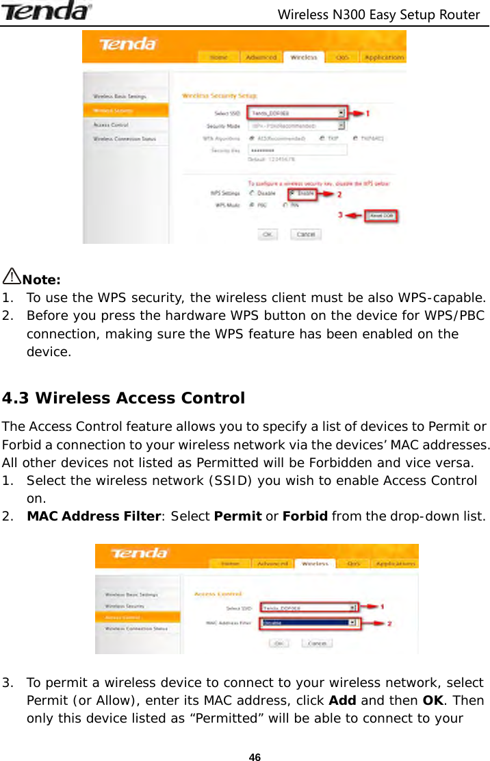                                  Wireless N300 Easy Setup Router  46  Note:  1. To use the WPS security, the wireless client must be also WPS-capable. 2. Before you press the hardware WPS button on the device for WPS/PBC connection, making sure the WPS feature has been enabled on the device.  4.3 Wireless Access Control The Access Control feature allows you to specify a list of devices to Permit or Forbid a connection to your wireless network via the devices’ MAC addresses. All other devices not listed as Permitted will be Forbidden and vice versa. 1. Select the wireless network (SSID) you wish to enable Access Control on. 2. MAC Address Filter: Select Permit or Forbid from the drop-down list.    3. To permit a wireless device to connect to your wireless network, select Permit (or Allow), enter its MAC address, click Add and then OK. Then only this device listed as “Permitted” will be able to connect to your 