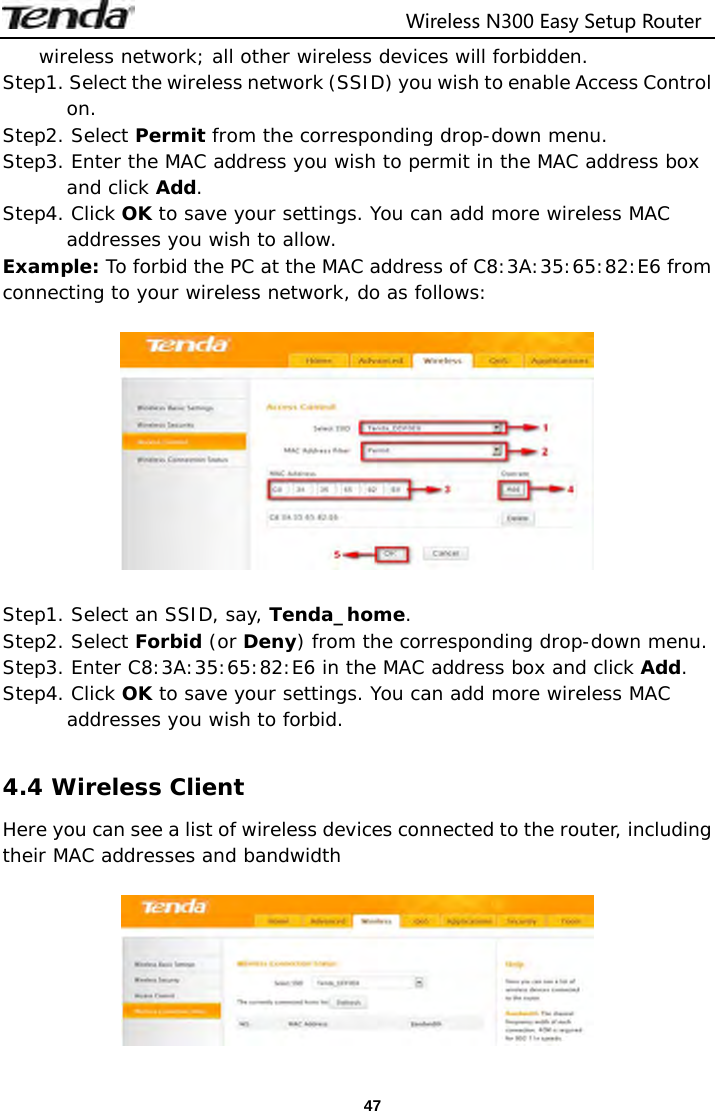                                  Wireless N300 Easy Setup Router  47wireless network; all other wireless devices will forbidden.  Step1. Select the wireless network (SSID) you wish to enable Access Control on. Step2. Select Permit from the corresponding drop-down menu. Step3. Enter the MAC address you wish to permit in the MAC address box and click Add. Step4. Click OK to save your settings. You can add more wireless MAC addresses you wish to allow.  Example: To forbid the PC at the MAC address of C8:3A:35:65:82:E6 from connecting to your wireless network, do as follows:    Step1. Select an SSID, say, Tenda_home. Step2. Select Forbid (or Deny) from the corresponding drop-down menu. Step3. Enter C8:3A:35:65:82:E6 in the MAC address box and click Add. Step4. Click OK to save your settings. You can add more wireless MAC addresses you wish to forbid.  4.4 Wireless Client Here you can see a list of wireless devices connected to the router, including their MAC addresses and bandwidth   