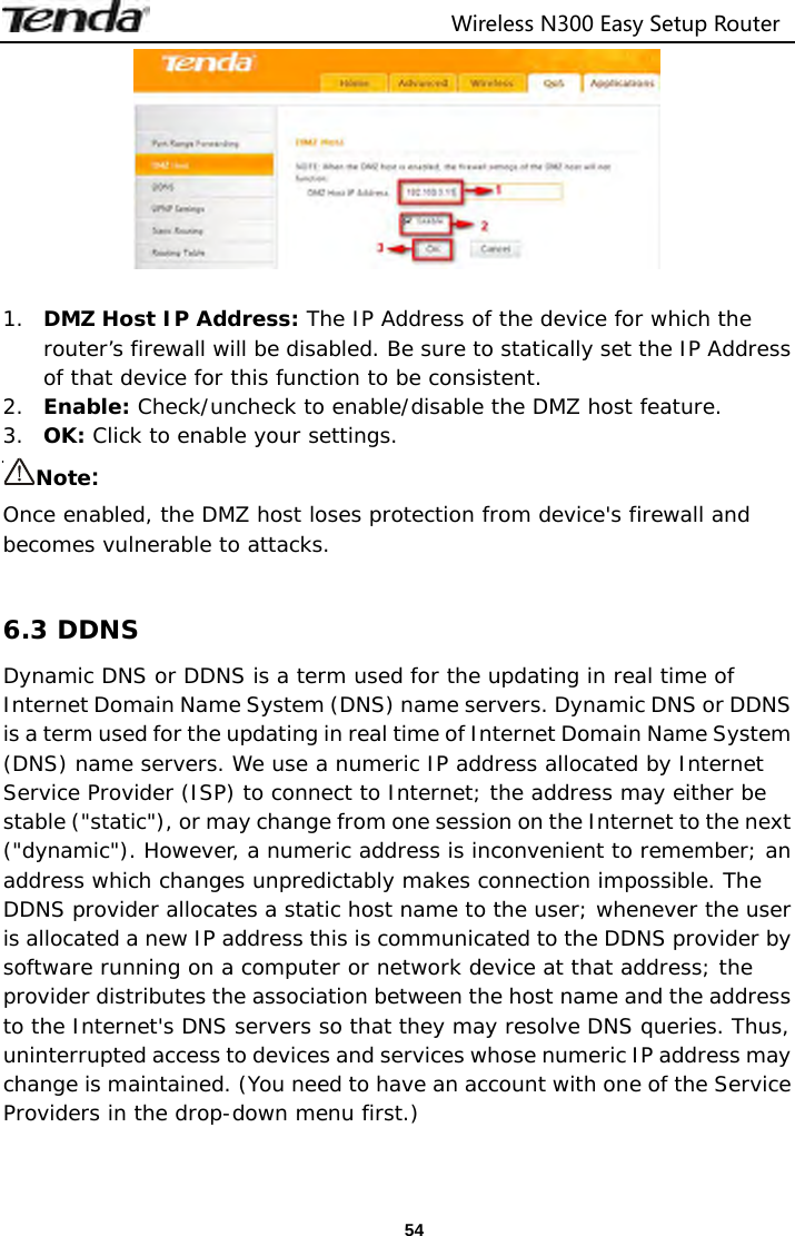                                  Wireless N300 Easy Setup Router  54  1. DMZ Host IP Address: The IP Address of the device for which the router’s firewall will be disabled. Be sure to statically set the IP Address of that device for this function to be consistent. 2. Enable: Check/uncheck to enable/disable the DMZ host feature. 3. OK: Click to enable your settings. Note:  Once enabled, the DMZ host loses protection from device&apos;s firewall and becomes vulnerable to attacks.  6.3 DDNS Dynamic DNS or DDNS is a term used for the updating in real time of Internet Domain Name System (DNS) name servers. Dynamic DNS or DDNS is a term used for the updating in real time of Internet Domain Name System (DNS) name servers. We use a numeric IP address allocated by Internet Service Provider (ISP) to connect to Internet; the address may either be stable (&quot;static&quot;), or may change from one session on the Internet to the next (&quot;dynamic&quot;). However, a numeric address is inconvenient to remember; an address which changes unpredictably makes connection impossible. The DDNS provider allocates a static host name to the user; whenever the user is allocated a new IP address this is communicated to the DDNS provider by software running on a computer or network device at that address; the provider distributes the association between the host name and the address to the Internet&apos;s DNS servers so that they may resolve DNS queries. Thus, uninterrupted access to devices and services whose numeric IP address may change is maintained. (You need to have an account with one of the Service Providers in the drop-down menu first.) 