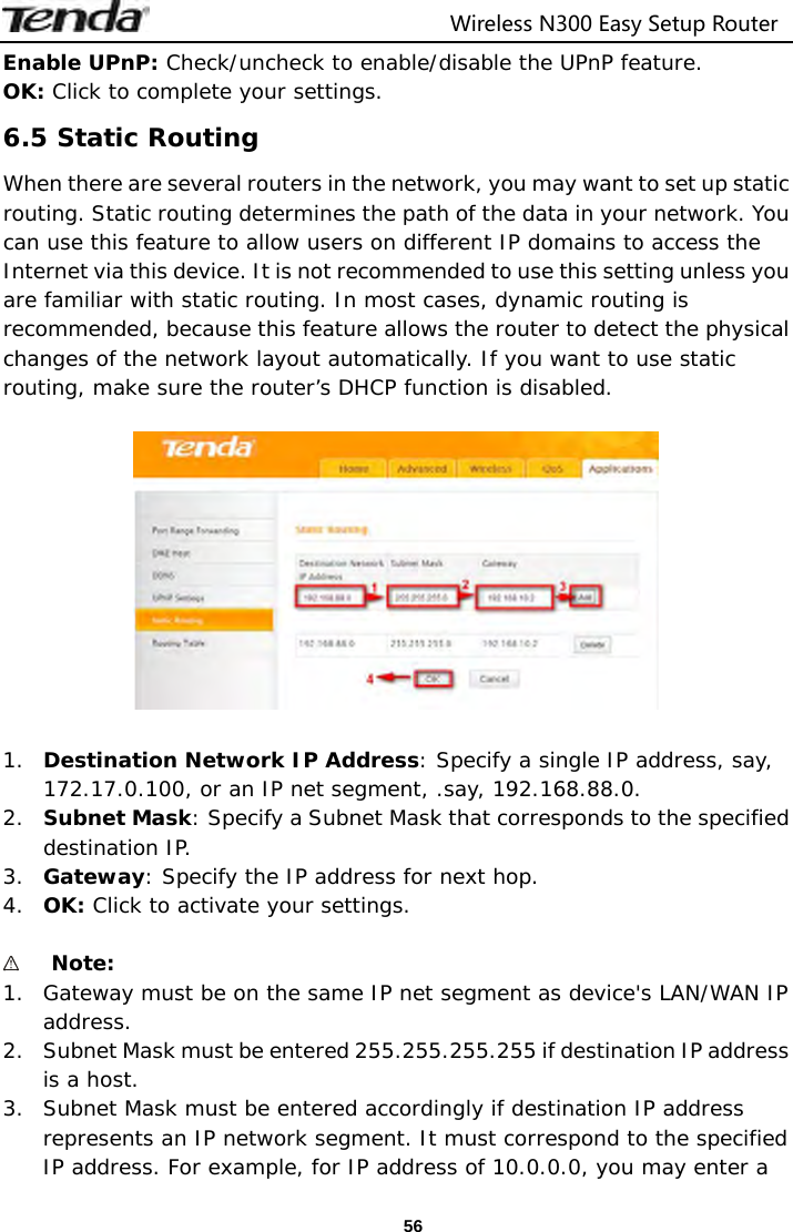                                  Wireless N300 Easy Setup Router  56Enable UPnP: Check/uncheck to enable/disable the UPnP feature. OK: Click to complete your settings. 6.5 Static Routing When there are several routers in the network, you may want to set up static routing. Static routing determines the path of the data in your network. You can use this feature to allow users on different IP domains to access the Internet via this device. It is not recommended to use this setting unless you are familiar with static routing. In most cases, dynamic routing is recommended, because this feature allows the router to detect the physical changes of the network layout automatically. If you want to use static routing, make sure the router’s DHCP function is disabled.    1. Destination Network IP Address: Specify a single IP address, say, 172.17.0.100, or an IP net segment, .say, 192.168.88.0. 2. Subnet Mask: Specify a Subnet Mask that corresponds to the specified destination IP. 3. Gateway: Specify the IP address for next hop. 4. OK: Click to activate your settings.   Note:  1. Gateway must be on the same IP net segment as device&apos;s LAN/WAN IP address. 2. Subnet Mask must be entered 255.255.255.255 if destination IP address is a host. 3. Subnet Mask must be entered accordingly if destination IP address represents an IP network segment. It must correspond to the specified IP address. For example, for IP address of 10.0.0.0, you may enter a 