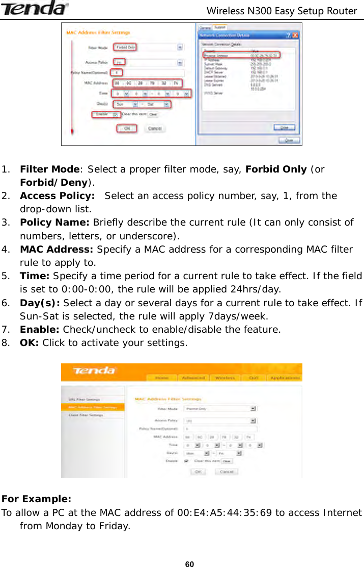                                  Wireless N300 Easy Setup Router  60  1. Filter Mode: Select a proper filter mode, say, Forbid Only (or Forbid/Deny). 2. Access Policy:  Select an access policy number, say, 1, from the drop-down list. 3. Policy Name: Briefly describe the current rule (It can only consist of numbers, letters, or underscore). 4. MAC Address: Specify a MAC address for a corresponding MAC filter rule to apply to. 5. Time: Specify a time period for a current rule to take effect. If the field is set to 0:00-0:00, the rule will be applied 24hrs/day. 6. Day(s): Select a day or several days for a current rule to take effect. If Sun-Sat is selected, the rule will apply 7days/week. 7. Enable: Check/uncheck to enable/disable the feature. 8. OK: Click to activate your settings.    For Example: To allow a PC at the MAC address of 00:E4:A5:44:35:69 to access Internet from Monday to Friday. 