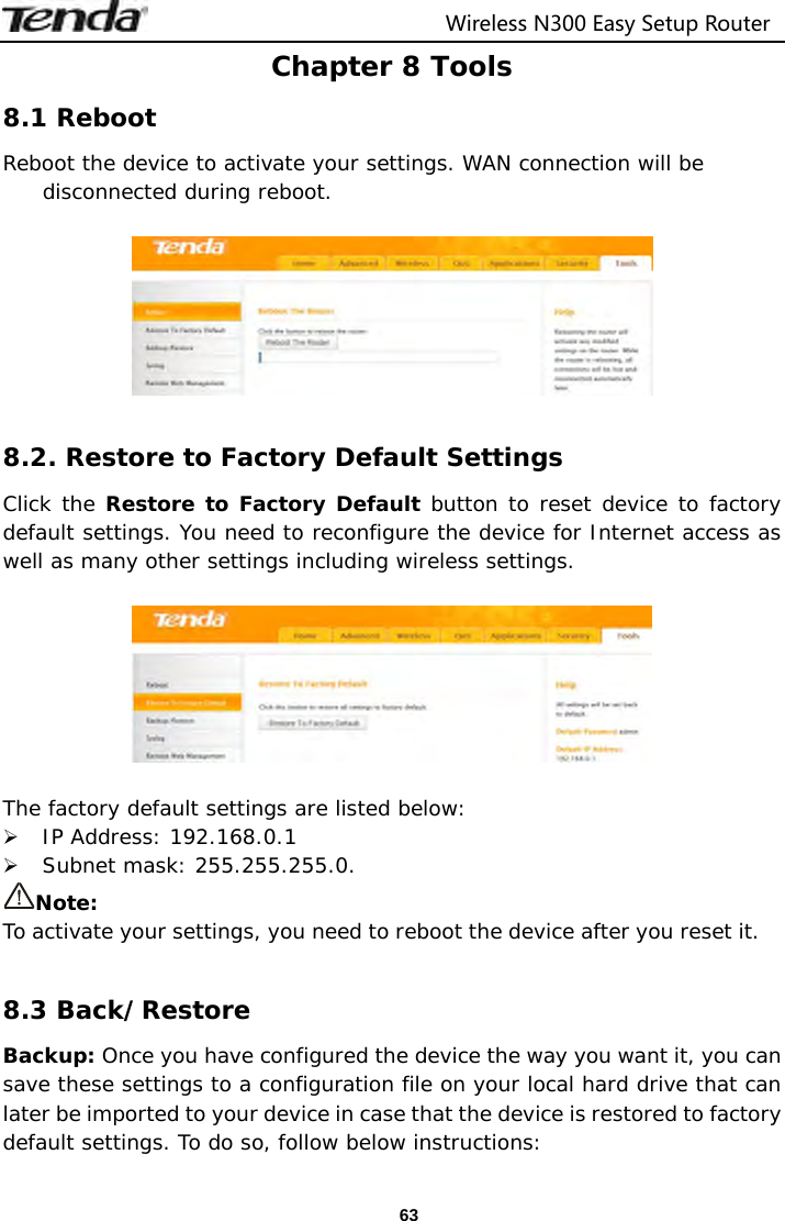                                  Wireless N300 Easy Setup Router  63Chapter 8 Tools 8.1 Reboot Reboot the device to activate your settings. WAN connection will be disconnected during reboot.    8.2. Restore to Factory Default Settings Click the Restore to Factory Default button to reset device to factory default settings. You need to reconfigure the device for Internet access as well as many other settings including wireless settings.    The factory default settings are listed below:  IP Address: 192.168.0.1  Subnet mask: 255.255.255.0. Note:  To activate your settings, you need to reboot the device after you reset it.  8.3 Back/Restore Backup: Once you have configured the device the way you want it, you can save these settings to a configuration file on your local hard drive that can later be imported to your device in case that the device is restored to factory default settings. To do so, follow below instructions: 