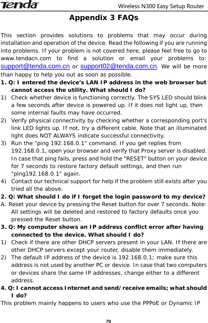                                  Wireless N300 Easy Setup Router  79Appendix 3 FAQs  This section provides solutions to problems that may occur during installation and operation of the device. Read the following if you are running into problems. If your problem is not covered here, please feel free to go to www.tendacn.com to find a solution or email your problems to: support@tenda.com.cn or support02@tenda.com.cn. We will be more than happy to help you out as soon as possible. 1. Q: I entered the device’s LAN IP address in the web browser but cannot access the utility. What should I do? 1) Check whether device is functioning correctly. The SYS LED should blink a few seconds after device is powered up. If it does not light up, then some internal faults may have occurred. 2) Verify physical connectivity by checking whether a corresponding port’s link LED lights up. If not, try a different cable. Note that an illuminated light does NOT ALWAYS indicate successful connectivity. 3) Run the &quot;ping 192.168.0.1&quot; command. If you get replies from 192.168.0.1, open your browser and verify that Proxy server is disabled. In case that ping fails, press and hold the &quot;RESET&quot; button on your device for 7 seconds to restore factory default settings, and then run &quot;ping192.168.0.1&quot; again. 4) Contact our technical support for help if the problem still exists after you tried all the above. 2. Q: What should I do if I forget the login password to my device? A: Reset your device by pressing the Reset button for over 7 seconds. Note: All settings will be deleted and restored to factory defaults once you pressed the Reset button. 3. Q: My computer shows an IP address conflict error after having connected to the device. What should I do? 1) Check if there are other DHCP servers present in your LAN. If there are other DHCP servers except your router, disable them immediately. 2) The default IP address of the device is 192.168.0.1; make sure this address is not used by another PC or device. In case that two computers or devices share the same IP addresses, change either to a different address. 4. Q: I cannot access Internet and send/receive emails; what should I do? This problem mainly happens to users who use the PPPoE or Dynamic IP 