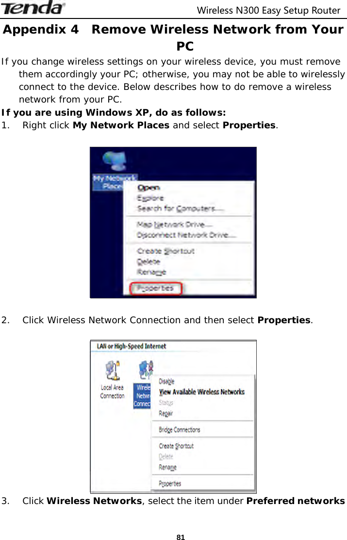                                  Wireless N300 Easy Setup Router  81Appendix 4  Remove Wireless Network from Your PC If you change wireless settings on your wireless device, you must remove them accordingly your PC; otherwise, you may not be able to wirelessly connect to the device. Below describes how to do remove a wireless network from your PC. If you are using Windows XP, do as follows: 1. Right click My Network Places and select Properties.    2. Click Wireless Network Connection and then select Properties.   3. Click Wireless Networks, select the item under Preferred networks 
