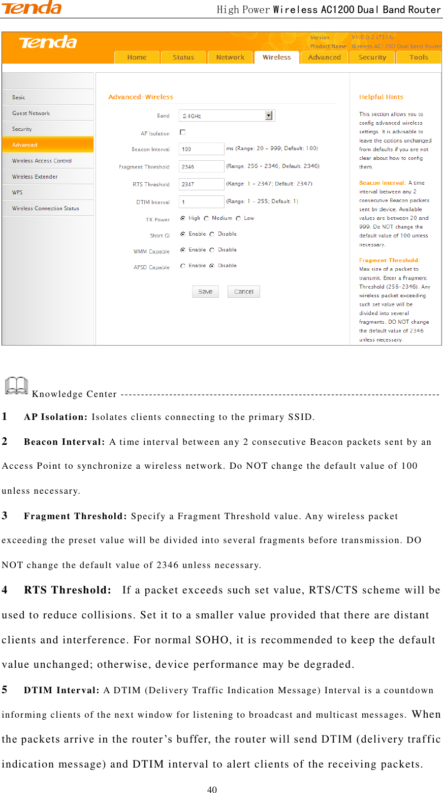                                             High Power Wireless AC1200 Dual Band Router 40   Knowledge Center ------------------------------------------------------------------------------- 1 AP Isolation: Isolates clients connecting to the primary SSID.  2 Beacon Interval: A time interval between any 2 consecutive Beacon packets sent by an Access Point to synchronize a wireless network. Do NOT change the default value of 100 unless necessary.   3 Fragment Threshold: Specify a Fragment Threshold value. Any wireless packet exceeding the preset value will be divided into several fragments before transmission. DO NOT change the default value of 2346 unless necessary.  4 RTS Threshold:   If a packet exceeds such set value, RTS/CTS scheme will be used to reduce collisions. Set it to a smaller value provided that there are distant clients and interference. For normal SOHO, it is recommended to keep the default value unchanged; otherwise, device performance may be degraded. 5 DTIM Interval: A DTIM (Delivery Traffic Indication Message) Interval is a countdown informing clients of the next window for listening to broadcast and multicast messages.  When the packets arrive in the router ’s buffer, the router will send DTIM (delivery traf fic indication message) and DTIM interval to alert clients of the receiving packets. 