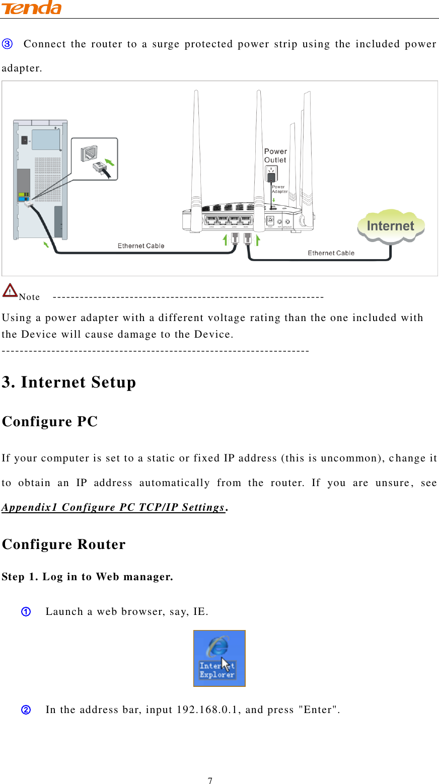                                    7 ③ Connect the  router  to a  surge protected  power  strip  using  the  included  power adapter.  Note   ------------------------------------------------------------ Using a power adapter with a different voltage rating than the one included with the Device will cause damage to the Device. -------------------------------------------------------------------- 3. Internet Setup Configure PC If your computer is set to a static or fixed IP address (this is uncommon), c hange it to  obtain  an  IP  address  automatically  from  the  router.  If  you  are  unsure,  see Appendix1 Configure PC TCP/IP Settings. Configure Router Step 1. Log in to Web manager. ① Launch a web browser, say, IE.  ② In the address bar, input 192.168.0.1, and press &quot;Enter&quot;. 