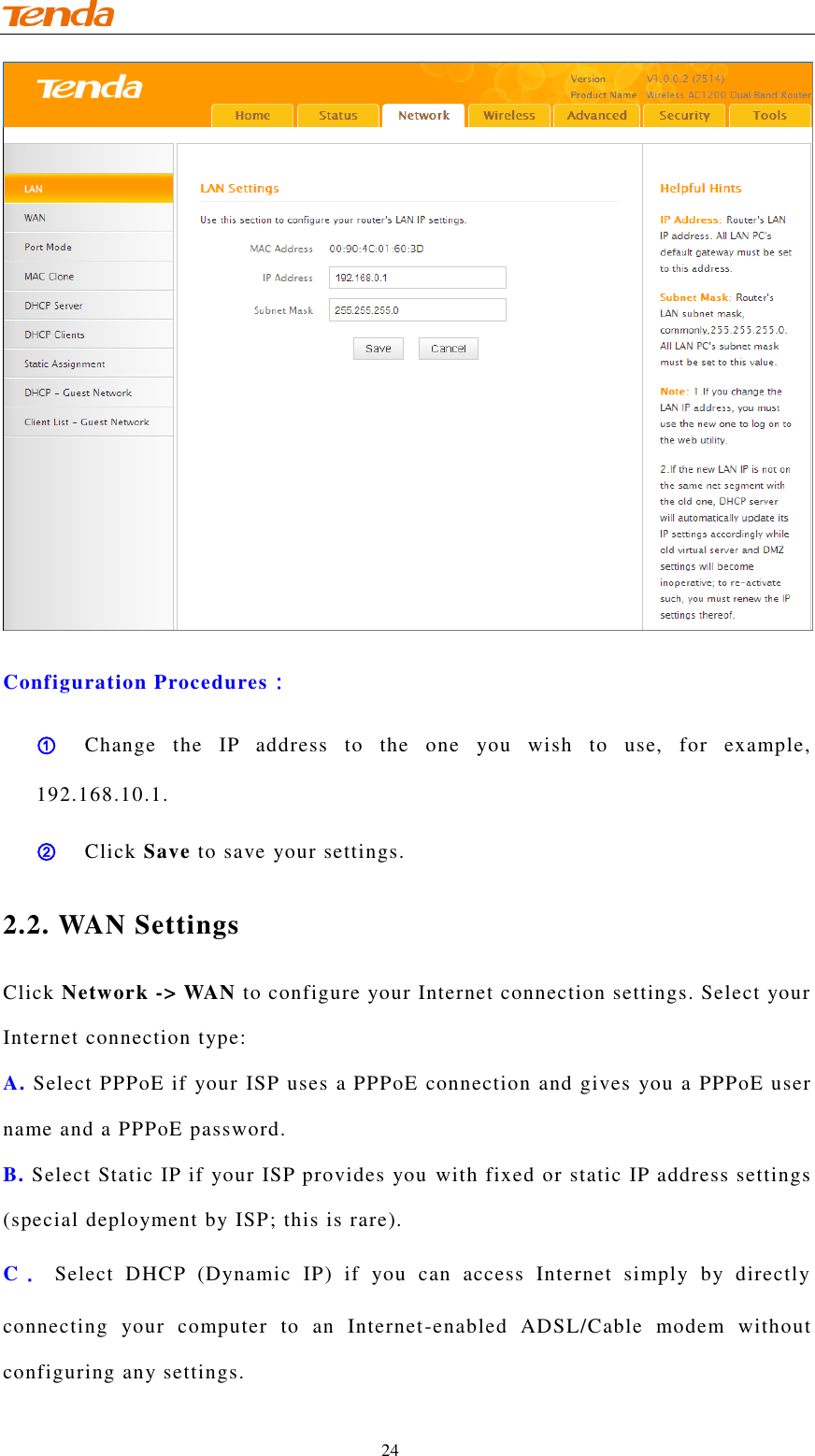                                    24  Configuration Procedures： ① Change  the  IP  address  to  the  one  you  wish  to  use,  for  example, 192.168.10.1. ② Click Save to save your settings. 2.2. WAN Settings Click Network -&gt; WAN to configure your Internet connection settings. Select your Internet connection type: A. Select PPPoE if your ISP uses a PPPoE connection and gives you a PPPoE user name and a PPPoE password. B. Select Static IP if your ISP provides you with fixed or static IP address settings (special deployment by ISP; this is rare). C． Select  DHCP  (Dynamic  IP)  if  you  can  access  Internet  simply  by  directly connecting  your  computer  to  an  Internet-enabled  ADSL/Cable  modem  without configuring any settings. 