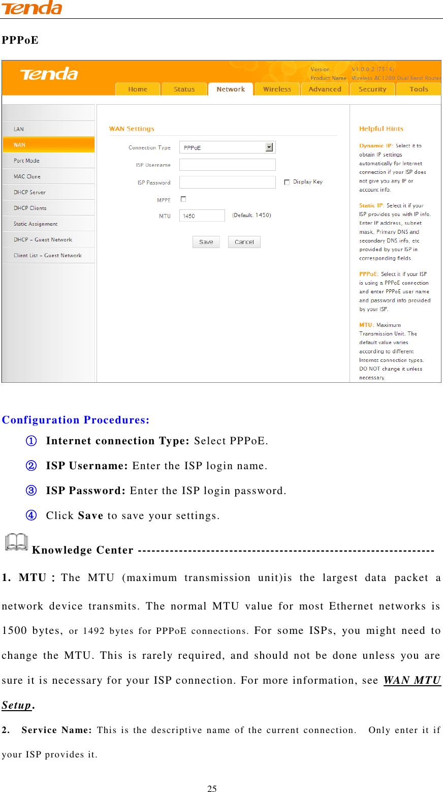                                    25 PPPoE   Configuration Procedures: ① Internet connection Type: Select PPPoE. ② ISP Username: Enter the ISP login name. ③ ISP Password: Enter the ISP login password. ④ Click Save to save your settings. Knowledge Center ----------------------------------------------------------------- 1.  MTU：The  MTU  (maximum  transmission  unit)is  the  largest  data  packet  a network  device  transmits.  The  normal  MTU  value  for  most  Ethernet  networks  is 1500  bytes,  or  1492  bytes  for  PPPoE  connections.  For  some  ISPs,  you  might  need  to change  the  MTU.  This  is  rarely  required,  and  should  not  be  done  unless  you  are sure it is necessary for your ISP connection. For more information, see  WAN MTU Setup. 2.    Service  Name:  This  is  the  descriptive  name  of  the  current  connection.    Only  enter  it  if your ISP provides it. 