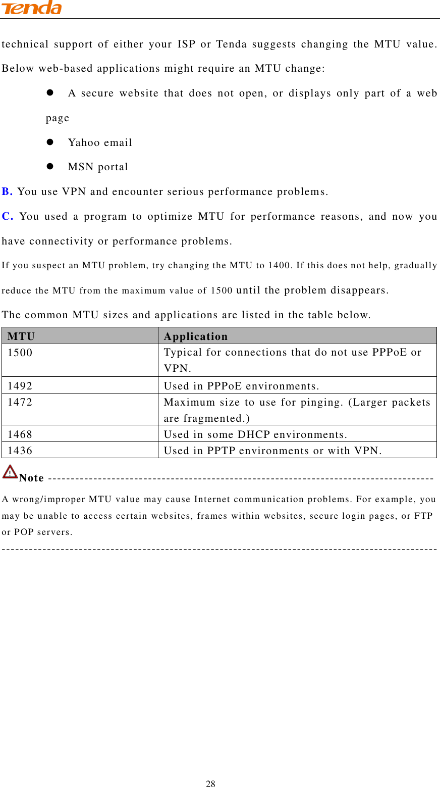                                    28 technical  support  of  either  your  ISP  or  Tenda  suggests  changing  the  MTU  value. Below web-based applications might require an MTU change:  A  secure  website  that  does  not  open,  or  displays  only  part  of  a  web page  Yahoo email  MSN portal B. You use VPN and encounter serious performance problems. C. You  used  a  program  to  optimize  MTU  for  performance  reasons,  and  now  you have connectivity or performance problems. If you suspect an MTU problem, try changing the MTU to 1400. If this does not help, gradually reduce the MTU from the maximum value of 1500 until the problem disappears. The common MTU sizes and applications are listed in the table below. MTU Application 1500 Typical for connections that do not use PPPoE or VPN. 1492 Used in PPPoE environments. 1472 Maximum size  to  use for pinging. (Larger packets are fragmented.) 1468 Used in some DHCP environments. 1436 Used in PPTP environments or with VPN. Note ------------------------------------------------------------------------------------- A wrong/improper MTU value may cause Internet communication problems. For example, you may be unable to access certain websites, frames within websites, secure login pages, or FTP or POP servers. ------------------------------------------------------------------------------------------------ 