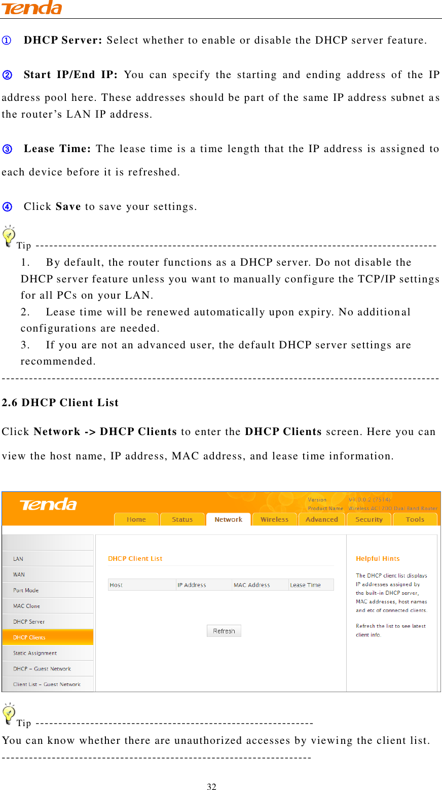                                    32 ① DHCP Server: Select whether to enable or disable the DHCP server feature. ② Start  IP/End  IP:  You  can  specify  the  starting  and  ending  address  of  the  IP address pool here. These addresses should be part of the same IP address subnet a s the router’s LAN IP address. ③ Lease Time: The lease time is a time length that the IP address is assigned to each device before it is refreshed. ④ Click Save to save your settings. Tip ---------------------------------------------------------------------------------------- 1. By default, the router functions as a DHCP server. Do not disable the DHCP server feature unless you want to manually configure the TCP/IP settings for all PCs on your LAN. 2. Lease time will be renewed automatically upon expiry. No additional configurations are needed. 3. If you are not an advanced user, the default DHCP server settings are recommended. ------------------------------------------------------------------------------------------------ 2.6 DHCP Client List Click Network -&gt; DHCP Clients to enter the DHCP Clients screen. Here you can view the host name, IP address, MAC address, and lease time information.   Tip ------------------------------------------------------------- You can know whether there are unauthorized accesses by viewing the client list. -------------------------------------------------------------------- 