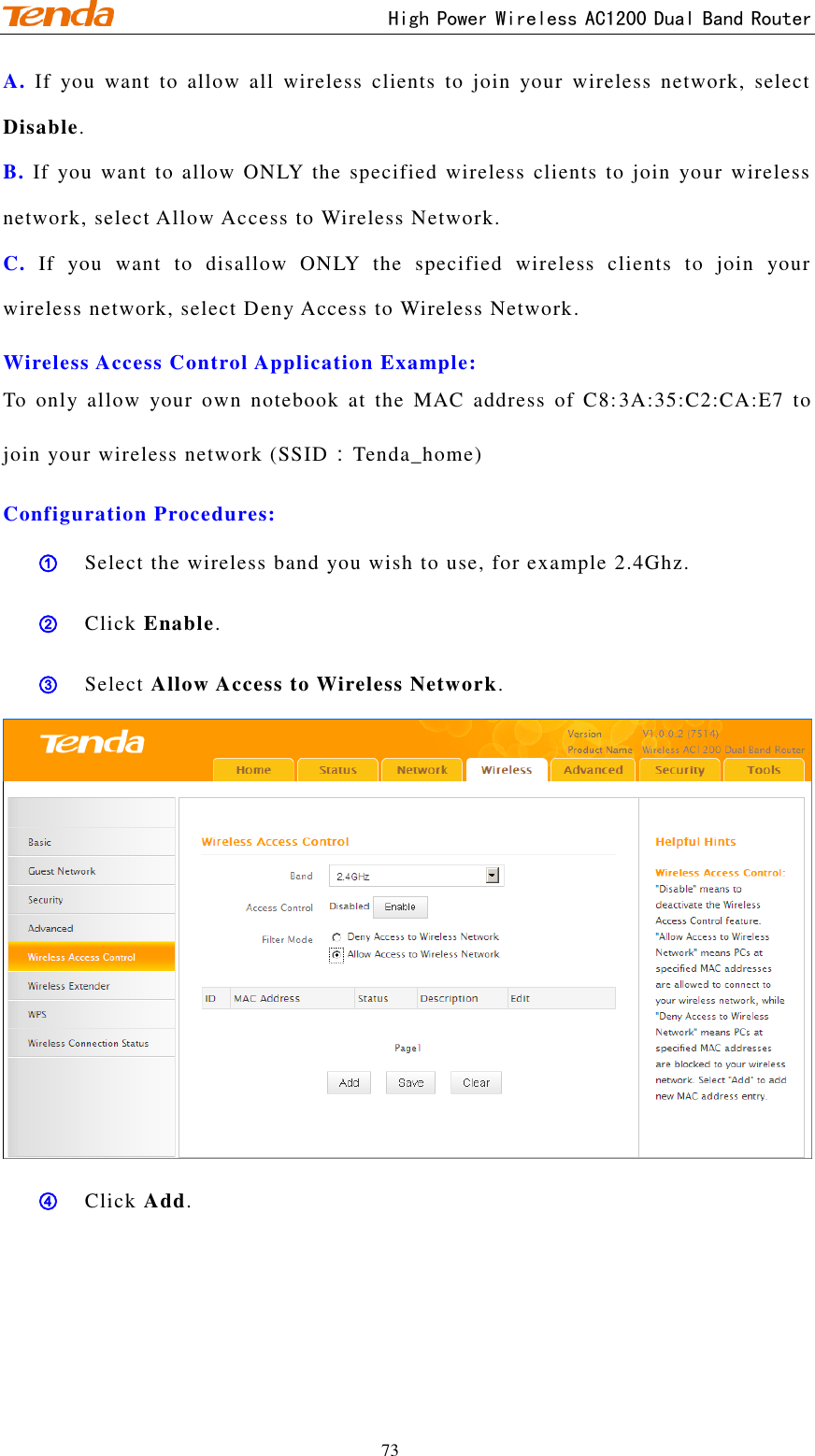                                     High Power Wireless AC1200 Dual Band Router 73 A. If  you  want  to  allow  all  wireless  clients  to  join  your  wireless  network,  select Disable.   B. If  you  want to allow ONLY  the specified  wireless clients to  join  your wireless network, select Allow Access to Wireless Network.   C. If  you  want  to  disallow  ONLY  the  specified  wireless  clients  to  join  your wireless network, select Deny Access to Wireless Network.   Wireless Access Control Application Example: To  only  allow  your  own  notebook  at  the  MAC  address  of  C8:3A:35:C2:CA:E7  to join your wireless network (SSID：Tenda_home)   Configuration Procedures: ① Select the wireless band you wish to use, for example 2.4Ghz.  ② Click Enable. ③ Select Allow Access to Wireless Network.  ④ Click Add. 