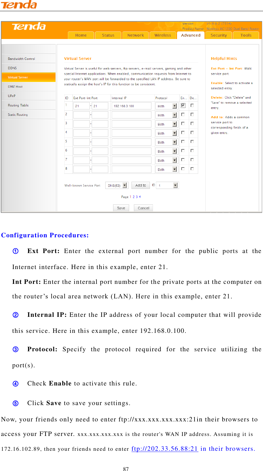                                    87   Configuration Procedures: ① Ext  Port:  Enter  the  external  port  number  for  the  public  ports  at  the Internet interface. Here in this example, enter 21. Int Port: Enter the internal port number for the private ports at the computer on the router ’s local area network (LAN). Here in this example, enter 21.  ② Internal IP: Enter the IP address of your local computer that will provide this service. Here in this example, enter 192.168.0.100. ③ Protocol:  Specify  the  protocol  required  for  the  service  utilizing  the port(s). ④ Check Enable to activate this rule. ⑤ Click Save to save your settings. Now, your friends only need to enter ftp://xxx.xxx.xxx.xxx:21in their browsers to access your FTP server. xxx.xxx.xxx.xxx is the router&apos;s WAN IP address. Assuming it is 172.16.102.89, then your friends need to enter ftp://202.33.56.88:21 in their browsers. 