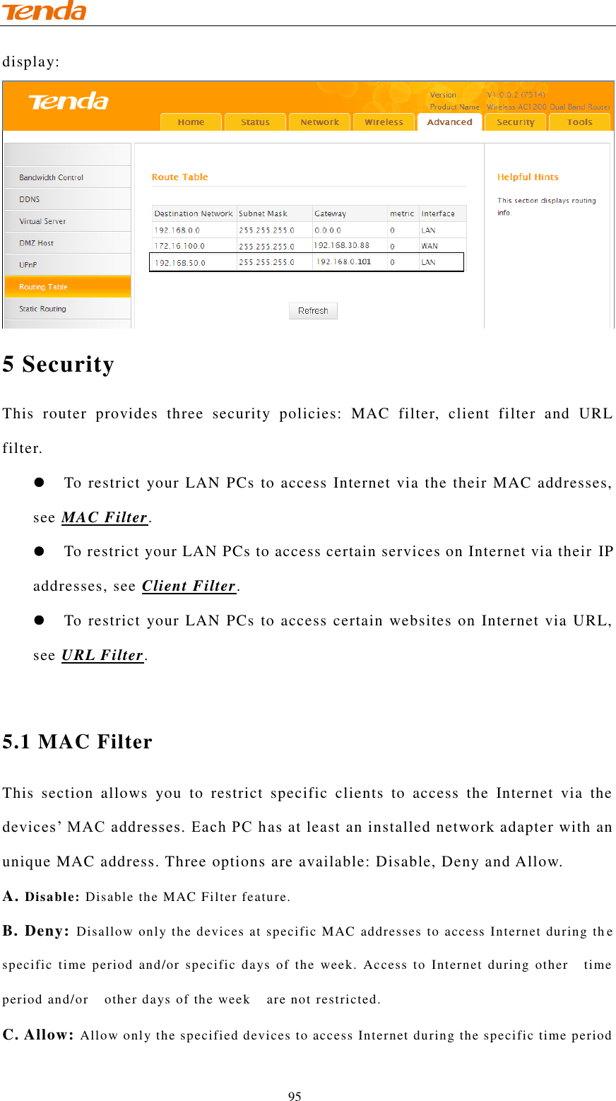                                    95 display:  5 Security This  router  provides  three  security  policies:  MAC  filter,  client  filter  and  URL filter.  To restrict your LAN PCs to access Internet via the their MAC addresses, see MAC Filter.  To restrict your LAN PCs to access certain services on Internet via their  IP addresses, see Client Filter.  To restrict your LAN PCs to access certain websites on Internet via URL, see URL Filter.  5.1 MAC Filter This  section  allows  you  to  restrict  specific  clients  to  access  the  Internet  via  the devices’ MAC addresses. Each PC h as at least an installed network adapter with an unique MAC address. Three options are available: Disable, Deny and Allow.  A. Disable: Disable the MAC Filter feature. B. Deny:  Disallow only the devices at specific MAC addresses to access Internet during th e specific  time  period  and/or  specific  days  of  the  week.  Access  to  Internet  during  other    time period and/or    other days of the week    are not restricted.  C. Allow: Allow only the specified devices to access Internet during the specific time period 