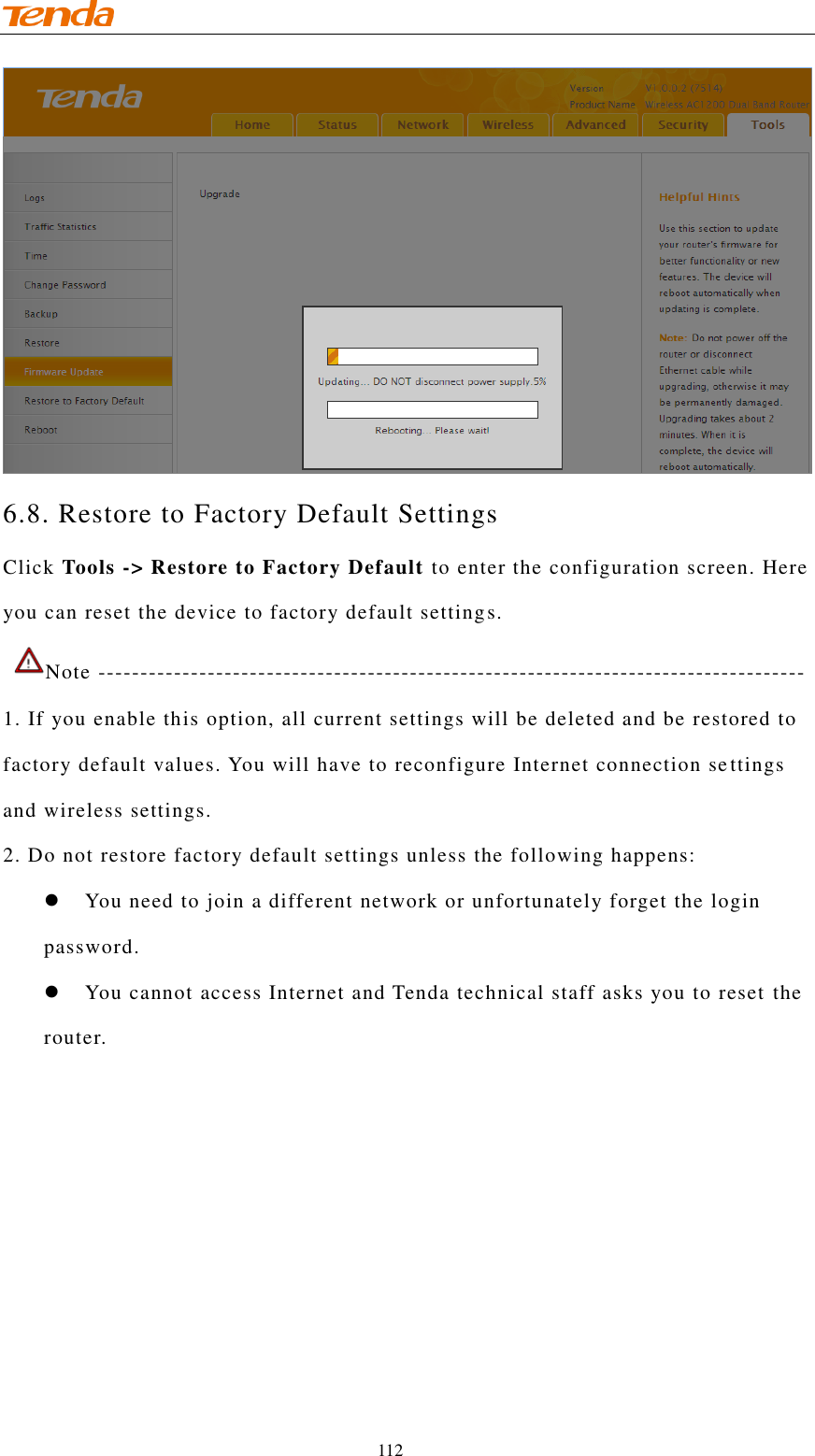                                    112 6.8. Restore to Factory Default Settings Click Tools -&gt; Restore to Factory Default to enter the configuration screen. Here you can reset the device to factory default settings.  Note ------------------------------------------------------------------------------------ 1. If you enable this option, all current settings will be deleted and be restored to factory default values. You will have to reconfigure Internet connection settings and wireless settings. 2. Do not restore factory default settings unless the following happens:   You need to join a different network or unfortunately forget the login password.    You cannot access Internet and Tenda technical staff asks you to reset the router. 