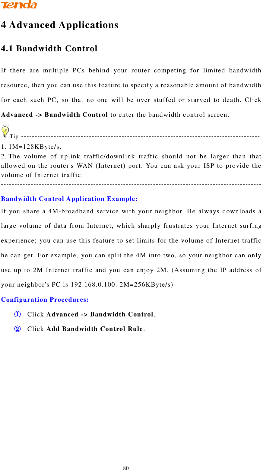                                    80 4 Advanced Applications 4.1 Bandwidth Control If  there  are  multiple  PCs  behind  your  router  competing  for  limited  bandwidth resource, then you can use this feature to specify a reasonable amount of bandwidth for  each  such  PC,  so  that  no  one  will  be  over  stuffed  or  starved  to  death.  Click Advanced -&gt; Bandwidth Control to enter the bandwidth control screen. Tip ---------------------------------------------------------------------------------------- 1. 1M=128KByte/s. 2. The  volume  of  uplink  traffic/downlink  traffic  should  not  be  larger  than  that allowed on the router&apos;s WAN (Internet) port. You can  ask  your  ISP to provide the volume of Internet traffic. ------------------------------------------------------------------------------------------------ Bandwidth Control Application Example: If  you  share  a  4M-broadband  service  with  your  neighbor.  He  always  downloads  a large  volume  of  data  from  Internet,  which  sharply frustrates  your  Internet  surfing experience; you can use this feature to set limits for the volume of Internet traffic he can get. For example, you can split the 4M into two, so your neighbor can only use up  to  2M  Internet  traffic  and  you  can  enjoy  2M. (Assuming  the IP  address  of your neighbor&apos;s PC is 192.168.0.100. 2M=256KByte/s) Configuration Procedures: ① Click Advanced -&gt; Bandwidth Control. ② Click Add Bandwidth Control Rule. 