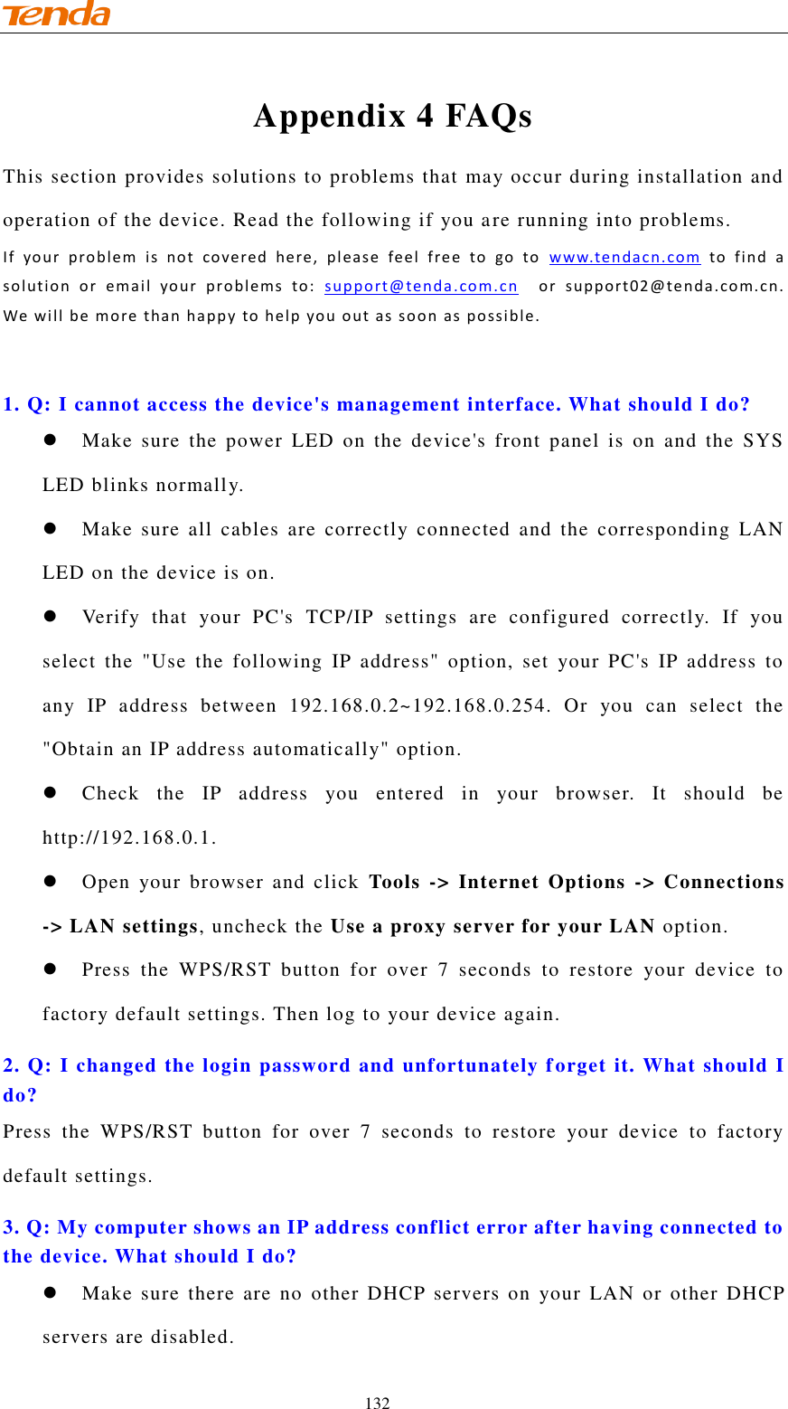                                    132 Appendix 4 FAQs This section provides solutions to problems that may occur during installation and operation of the device. Read the following if you are running into problems.   If  yo ur  pro blem  is  no t  covered  he re ,   pl eas e  feel  fre e  to  go  to  www. te n da c n. co m   to  f i nd  a  sol u tion  or  em a il  your  pro blems   to:  suppo rt@tenda .com . cn    o r  su pport 02 @tenda .com.c n. We w ill  be mo re tha n  happ y to h e lp you  out  as soo n as p o ssi ble.   1. Q: I cannot access the device&apos;s management interface. What should I do?   Make  sure  the  power  LED  on  the  device&apos;s  front  panel  is  on  and  the  SYS LED blinks normally.  Make  sure all  cables are correctly  connected  and  the corresponding  LAN LED on the device is on.  Verify  that  your  PC&apos;s  TCP/IP  settings  are  configured  correctly.  If  you select  the  &quot;Use  the  following  IP  address&quot;  option,  set  your  PC&apos;s  IP  address  to any  IP  address  between  192.168.0.2~192.168.0.254.  Or  you  can  select  the &quot;Obtain an IP address automatically&quot; option.  Check  the  IP  address  you  entered  in  your  browser.  It  should  be http://192.168.0.1.  Open  your  browser  and  click  Tools  -&gt;  Internet Options  -&gt; Connections -&gt; LAN settings, uncheck the Use a proxy server for your LAN option.    Press  the  WPS/RST  button  for  over  7  seconds  to  restore  your  device  to factory default settings. Then log to your device again.  2. Q: I changed the login password and unfortunately forget it. What should I do? Press  the  WPS/RST  button  for  over  7  seconds  to  restore  your  device  to  factory default settings. 3. Q: My computer shows an IP address conflict error after having connected to the device. What should I do?  Make  sure  there are  no  other  DHCP  servers on  your  LAN or  other  DHCP servers are disabled. 