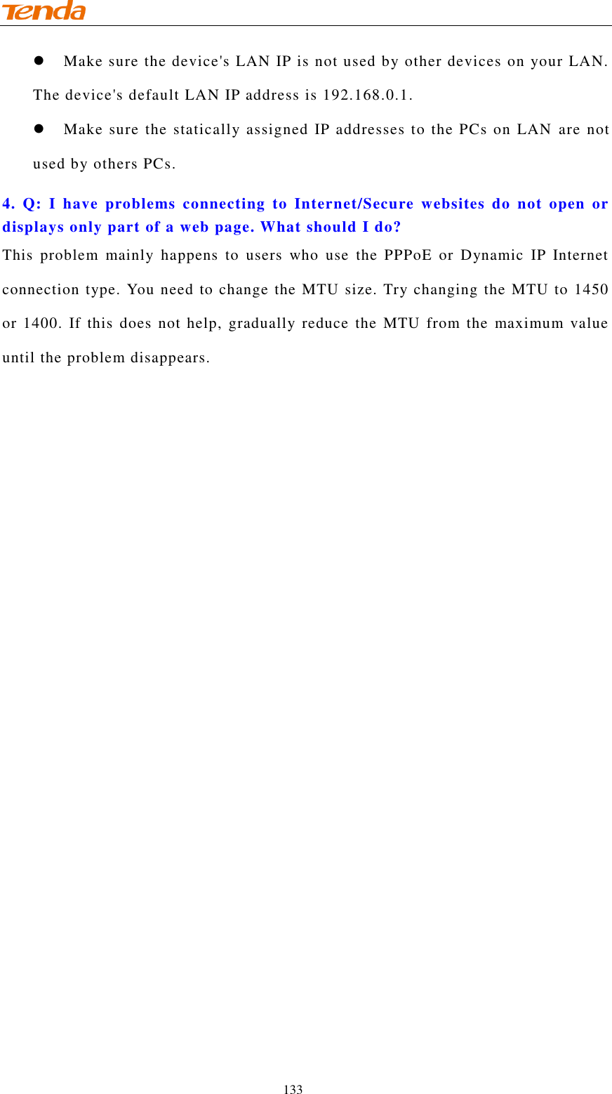                                    133  Make sure the device&apos;s LAN IP is not used by other devices on your LAN. The device&apos;s default LAN IP address is 192.168.0.1.  Make sure the statically assigned IP addresses to the PCs on LAN  are not used by others PCs. 4.  Q:  I  have  problems  connecting  to  Internet/Secure  websites  do  not  open  or displays only part of a web page. What should I do? This  problem  mainly  happens  to  users  who  use  the  PPPoE  or  Dynamic  IP  Internet connection type. You need to change the MTU size. Try changing the MTU to 1450 or 1400. If  this does  not help, gradually  reduce the  MTU from the  maximum  value until the problem disappears. 