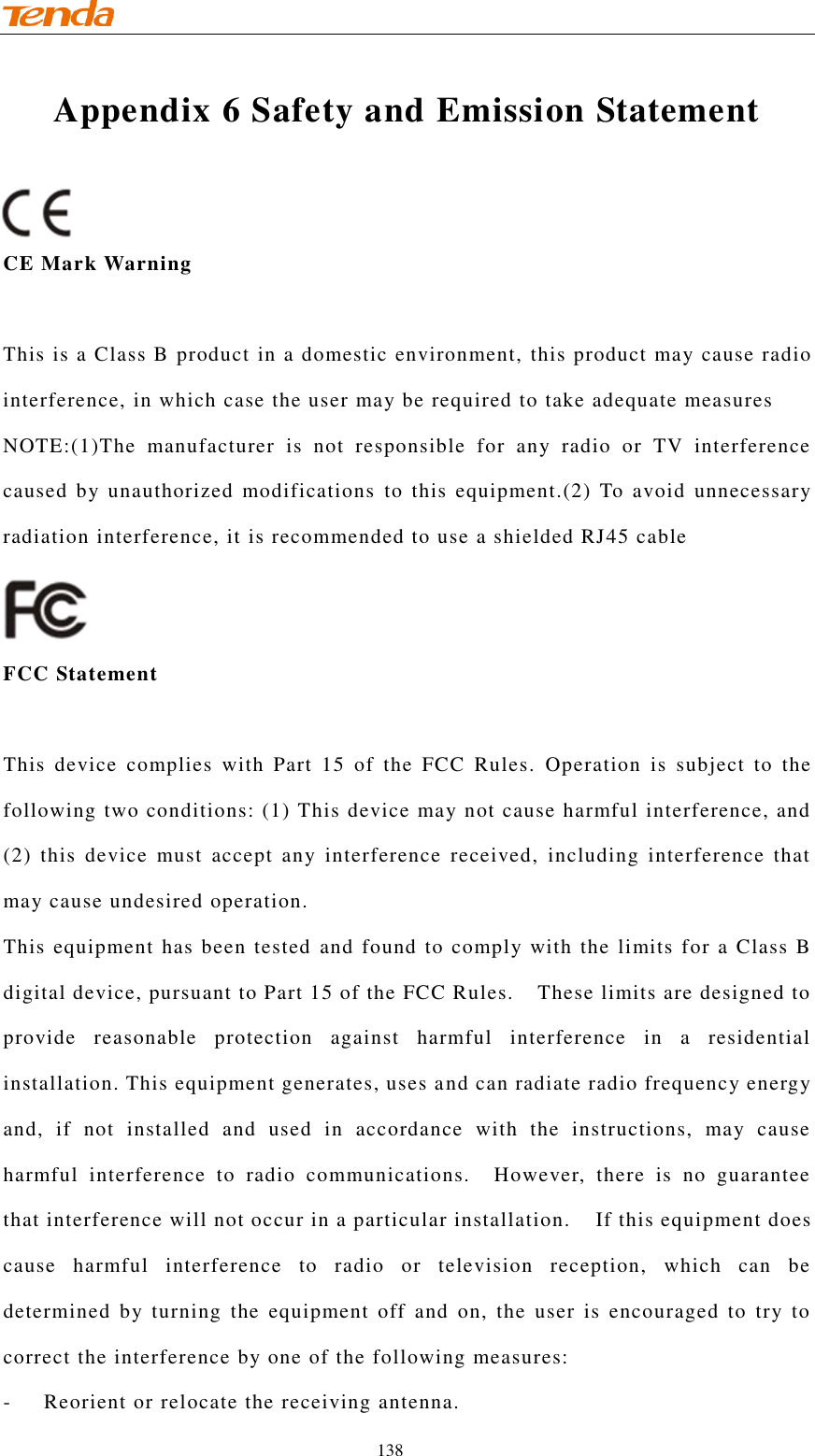                                    138 Appendix 6 Safety and Emission Statement   CE Mark Warning This is a Class B product in a domestic environment, this product may cause radio interference, in which case the user may be required to take adequate measures NOTE:(1)The  manufacturer  is  not  responsible  for  any  radio  or  TV  interference caused by unauthorized modifications  to this  equipment.(2)  To  avoid  unnecessary radiation interference, it is recommended to use a shielded RJ45 cable    FCC Statement This  device  complies  with  Part  15  of  the  FCC  Rules.  Operation  is  subject  to  the following two conditions: (1) This device may not cause harmful interference, and (2)  this  device  must  accept  any  interference  received,  including  interference  that may cause undesired operation. This equipment has been tested  and found to comply with the limits for a Class B digital device, pursuant to Part 15 of the FCC Rules.    These limits are designed to provide  reasonable  protection  against  harmful  interference  in  a  residential installation. This equipment generates, uses and can radiate radio frequency energy and,  if  not  installed  and  used  in  accordance  with  the  instructions,  may  cause harmful  interference  to  radio  communications.    However,  there  is  no  guarantee that interference will not occur in a particular installation.  If this equipment does cause  harmful  interference  to  radio  or  television  reception,  which  can  be determined  by  turning  the  equipment  off  and  on,  the  user  is  encouraged  to  try  to correct the interference by one of the following measures: -  Reorient or relocate the receiving antenna. 