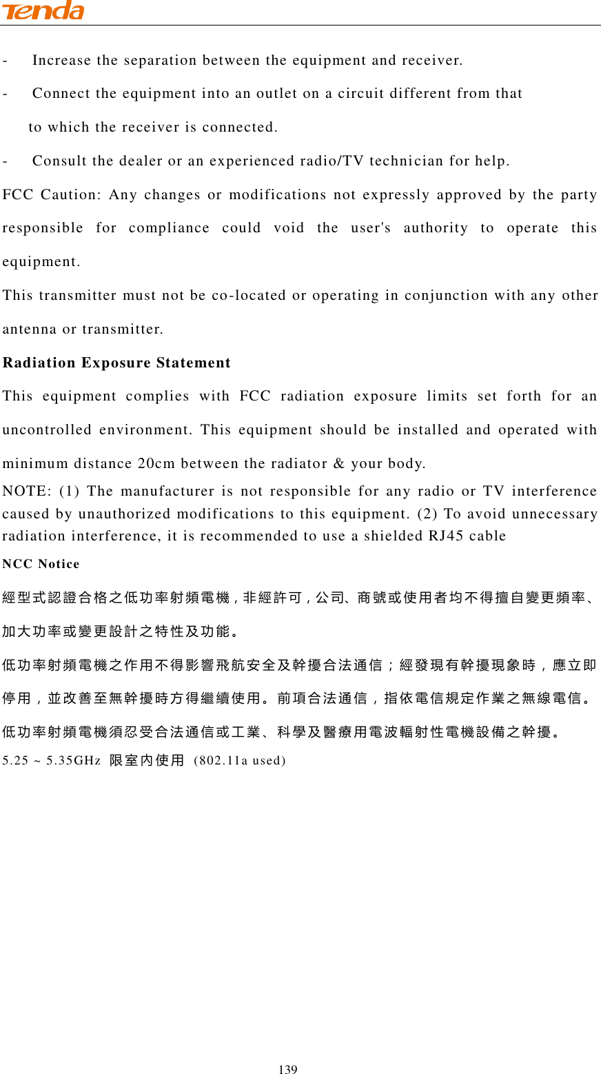                                    139 -  Increase the separation between the equipment and receiver.  -  Connect the equipment into an outlet on a circuit different from that        to which the receiver is connected. -  Consult the dealer or an experienced radio/TV technician for help. FCC  Caution:  Any  changes  or  modifications  not  expressly  approved  by  the  party responsible  for  compliance  could  void  the  user&apos;s  authority  to  operate  this equipment. This transmitter must not be co-located or operating in conjunction with any other antenna or transmitter.   Radiation Exposure Statement This  equipment  complies  with  FCC  radiation  exposure  limits  set  forth  for  an uncontrolled  environment.  This  equipment  should  be  installed  and  operated  with minimum distance 20cm between the radiator &amp; your body. NOTE:  (1)  The  manufacturer  is  not  responsible  for  any  radio  or  TV  interference caused by unauthorized modifications to this equipment. (2) To avoid unnecessary radiation interference, it is recommended to use a shielded RJ45 cable  NCC Notice   經型式認證合格之低功率射頻電機，非經許可，公司、商號或使用者均不得擅自變更頻率、加大功率或變更設計之特性及功能。 低功率射頻電機之作用不得影響飛航安全及幹擾合法通信；經發現有幹擾現象時，應立即停用，並改善至無幹擾時方得繼續使用。前項合法通信，指依電信規定作業之無線電信。低功率射頻電機須忍受合法通信或工業、科學及醫療用電波輻射性電機設備之幹擾。 5.25 ~ 5.35GHz  限室內使用  (802.11a used) 