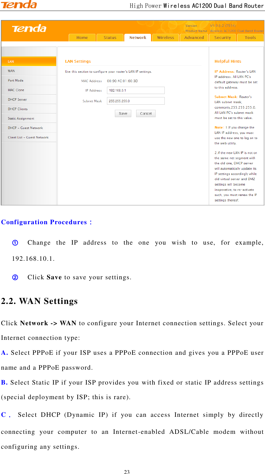                                             High Power Wireless AC1200 Dual Band Router 23  Configuration Procedures： ① Change  the  IP  address  to  the  one  you  wish  to  use,  for  example, 192.168.10.1. ② Click Save to save your settings. 2.2. WAN Settings Click Network -&gt; WAN to configure your Internet connection settings. Select your Internet connection type: A. Select PPPoE if your ISP uses a PPPoE connection and gives you a PPPoE user name and a PPPoE password. B. Select Static IP if your ISP provides you with fixed or static IP address settings (special deployment by ISP; this is rare). C． Select  DHCP  (Dynamic  IP)  if  you  can  access  Internet  simply  by  directly connecting  your  computer  to  an  Internet-enabled  ADSL/Cable  modem  without configuring any settings. 