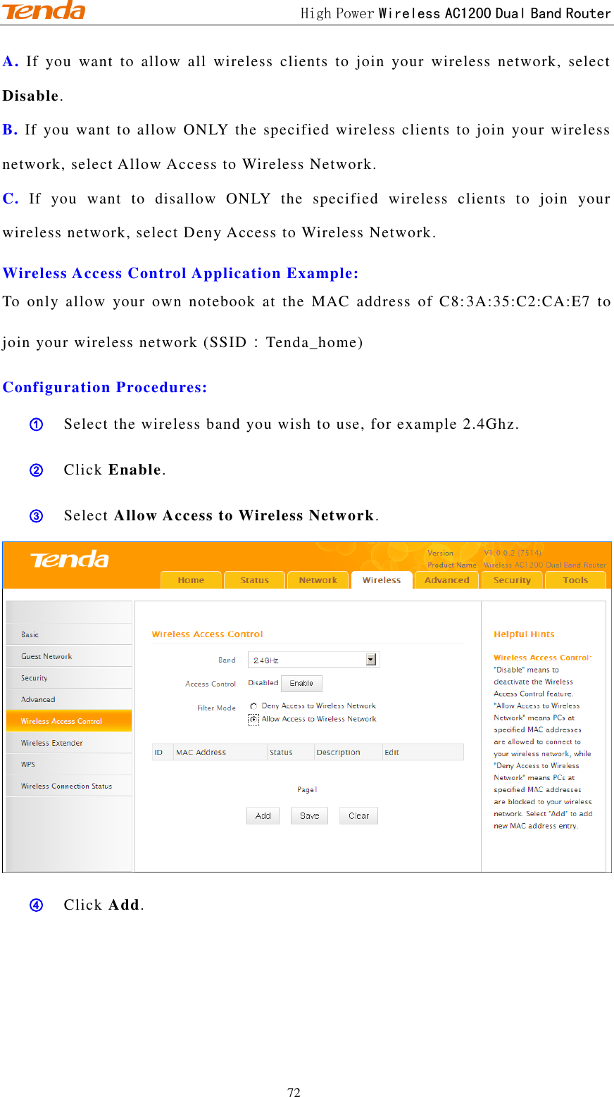                                             High Power Wireless AC1200 Dual Band Router 72 A. If  you  want  to  allow  all  wireless  clients  to  join  your  wireless  network,  select Disable.   B. If  you want to  allow ONLY the specified wireless  clients to  join  your wireless network, select Allow Access to Wireless Network.   C. If  you  want  to  disallow  ONLY  the  specified  wireless  clients  to  join  your wireless network, select Deny Access to Wireless Network.   Wireless Access Control Application Example: To  only  allow  your  own  notebook  at  the  MAC  address  of  C8:3A:35:C2:CA:E7  to join your wireless network (SSID：Tenda_home)   Configuration Procedures: ① Select the wireless band you wish to use, for example 2.4Ghz.  ② Click Enable. ③ Select Allow Access to Wireless Network.  ④ Click Add. 