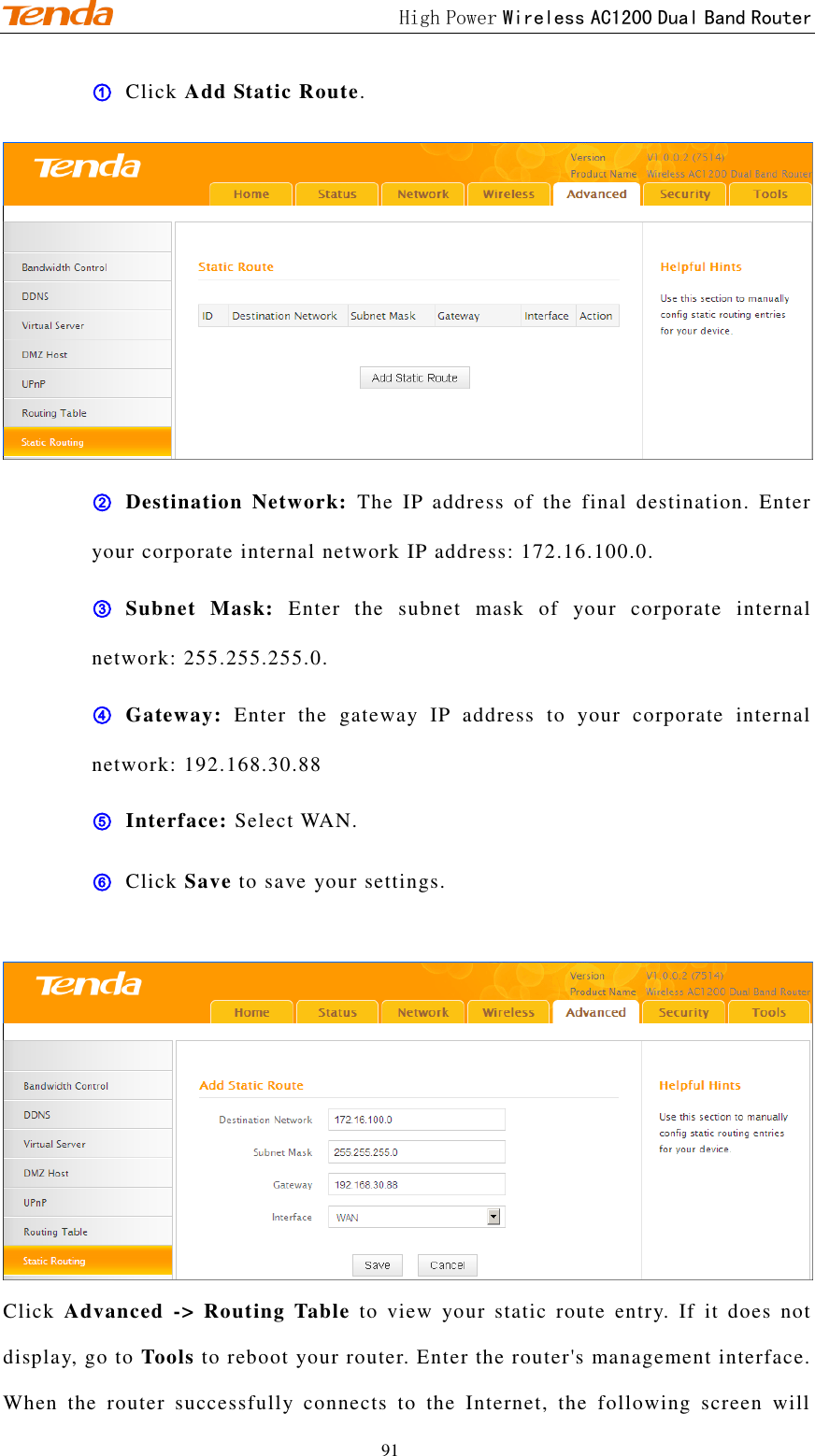                                             High Power Wireless AC1200 Dual Band Router 91 ① Click Add Static Route.  ② Destination  Network:  The  IP  address  of  the  final  destination.  Enter your corporate internal network IP address: 172.16.100.0. ③ Subnet  Mask:  Enter  the  subnet  mask  of  your  corporate  internal network: 255.255.255.0. ④ Gateway:  Enter  the  gateway  IP  address  to  your  corporate  internal network: 192.168.30.88 ⑤ Interface: Select WAN. ⑥ Click Save to save your settings.   Click  Advanced  -&gt;  Routing  Table  to  view  your  static  route  entry.  If  it  does  not display, go to Tools to reboot your router. Enter the router&apos;s management interface. When  the  router  successfully  connects  to  the  Internet,  the  following  screen  will 